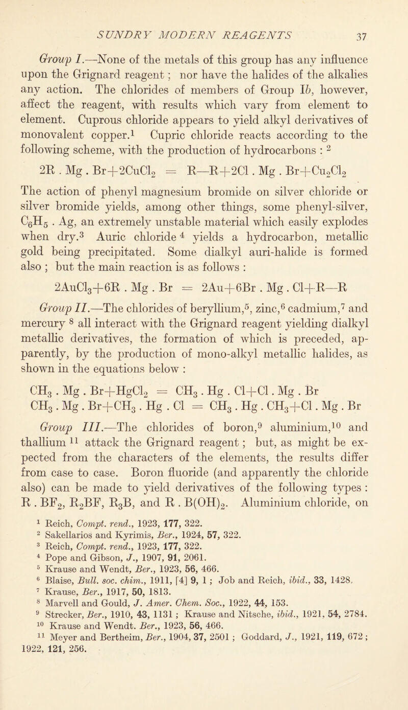 Group I.—None of the metals of this group has any influence upon the Grignard reagent; nor have the halides of the alkalies any action. The chlorides of members of Group 16, however, affect the reagent, with results which vary from element to element. Cuprous chloride appears to yield alkyl derivatives of monovalent copper.1 Cupric chloride reacts according to the following scheme, with the production of hydrocarbons : 2 2R . Mg . Br+2CuCl2 = R—R+2C1. Mg . Br+Cu2Cl2 The action of phenyl magnesium bromide on silver chloride or silver bromide yields, among other things, some phenyl-silver, C6H5 . Ag, an extremely unstable material which easily explodes when dry.3 Auric chloride4 yields a hydrocarbon, metallic gold being precipitated. Some dialkyl auri-halide is formed also ; but the main reaction is as follows : 2AuC13-[-6R . Mg . Br = 2Au-j-6Br . Mg . Cl+R—R Group II.—The chlorides of beryllium,5, zinc,6 cadmium,7 and mercury 8 all interact with the Grignard reagent yielding dialkyl metallic derivatives, the formation of which is preceded, ap¬ parently, by the production of mono-alkyl metallic halides, as shown in the equations below : CH3 . Mg . Br+HgCl2 == CH3. Hg . Cl+Cl. Mg . Br CH3 . Mg . Br+CH3 . Hg . Cl = CH3 . Hg . CH3+C1. Mg . Br Group III.—The chlorides of boron,9 aluminium,10 and thallium 11 attack the Grignard reagent; but, as might be ex¬ pected from the characters of the elements, the results differ from case to case. Boron fluoride (and apparently the chloride also) can be made to yield derivatives of the following types : E . BF2, R2BF, R3B, and E . B(OH)2. Aluminium chloride, on 1 Reich, Comjpt. rend., 1923, 177, 322. 2 Sakellarios and Kyrimis, Ber., 1924, 57, 322. 3 Reich, Com'pt. rend., 1923, 177, 322. 4 Pope and Gibson, J'., 1907, 91, 2061. 5 Kranse and Wendt, Ber., 1923, 56, 466. 6 Blaise, Bull. soc. chim., 1911, [4] 9, 1 ; Job and Reich, ibid., 33, 1428. 7 Kranse, Ber., 1917, 50, 1813. 8 Marvell and Gould, J. Amer. Chem. Soc., 1922, 44, 153. 9 Strecker, Ber., 1910, 43, 1131 ; Krause and Nitsche, ibid., 1921, 54, 2784. 10 Krause and Wendt. Ber., 1923, 56, 466. 11 Meyer and Bertheim, Ber., 1904, 37, 2501 ; Goddard, J., 1921, 119, 672 ; 1922, 121, 256.