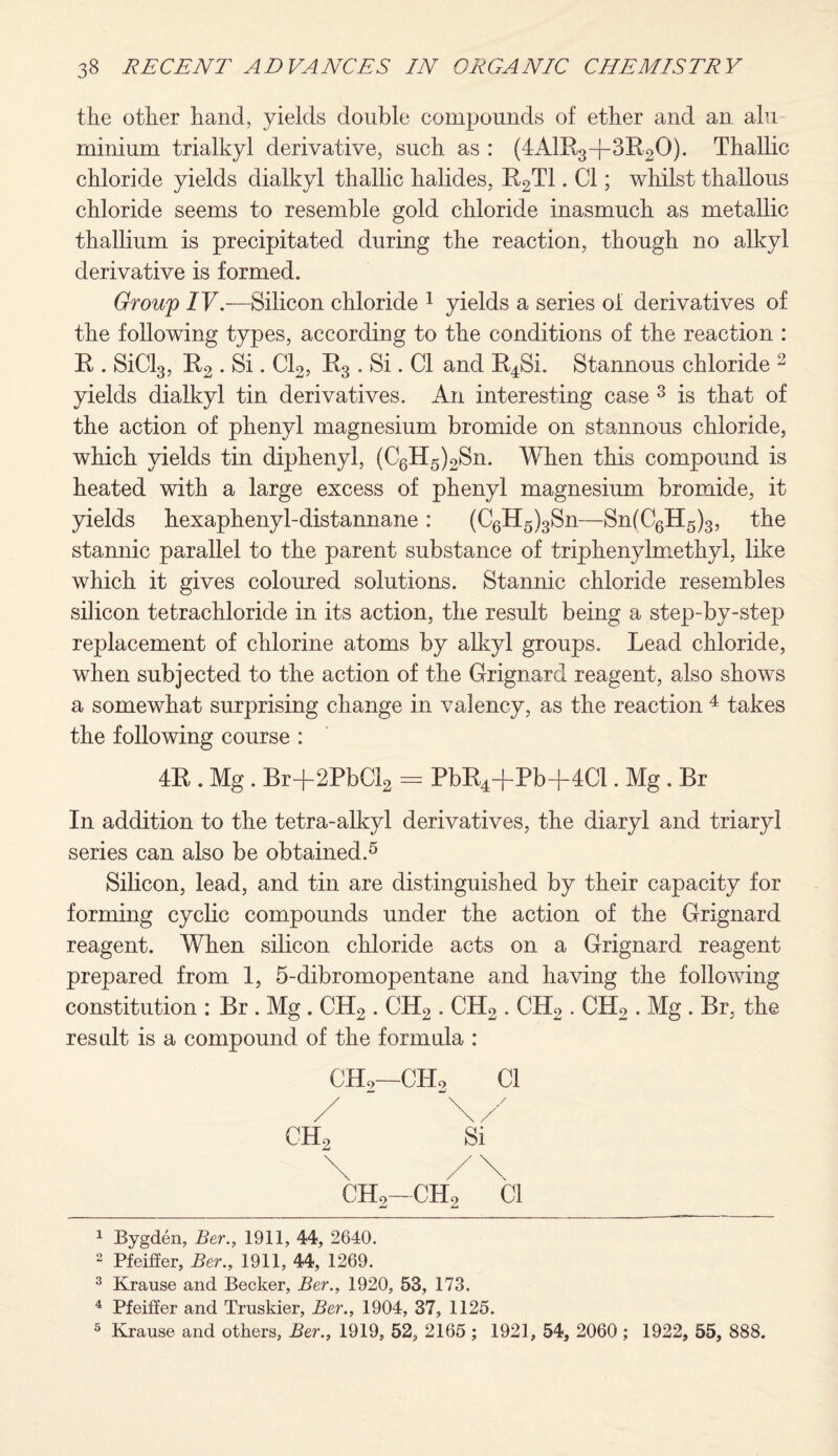 the other hand, yields double compounds of ether and an alu minium trialkyl derivative, such as : (4AlR3-j-3R20). Thallic chloride yields dialkyl thallic halides, R2T1 • Cl; whilst thallous chloride seems to resemble gold chloride inasmuch as metallic thallium is precipitated during the reaction, though no alkyl derivative is formed. Group IV.—Silicon chloride 1 yields a series of derivatives of the following types, according to the conditions of the reaction : R . SiCl3, R2 . Si. Cl2, R3 . Si. Cl and R4Si. Stannous chloride 2 yields dialkyl tin derivatives. An interesting case 3 is that of the action of phenyl magnesium bromide on stannous chloride, which yields tin diphenyl, (C6H5)2Sn. When this compound is heated with a large excess of phenyl magnesium bromide, it yields hexaphenyl-distannane: (C6H5)3Sn—Sn(C6H5)3, the stannic parallel to the parent substance of triphenylmethyl, like which it gives coloured solutions. Stannic chloride resembles silicon tetrachloride in its action, the result being a step-by-step replacement of chlorine atoms by alkyl groups. Lead chloride, when subjected to the action of the Grignard reagent, also shows a somewhat surprising change in valency, as the reaction 4 takes the following course : 4R . Mg . Br-|-2PbCl2 = PbR4-j-Pb-f4Cl. Mg . Br In addition to the tetra-alkyl derivatives, the diaryl and triaryl series can also be obtained.5 Silicon, lead, and tin are distinguished by their capacity for forming cyclic compounds under the action of the Grignard reagent. When silicon chloride acts on a Grignard reagent prepared from 1, 5-dibromopentane and having the following constitution : Br . Mg . CH2 . CH2 . CH2 . OIL,. CH2 . Mg . Br, the result is a compound of the formula : CH9—CHo Cl / \/ CH2-CH2 Cl 1 Bygden, Ber., 1911, 44, 2640. 2 Pfeiffer, Ber., 1911, 44, 1269. 3 Krause and Becker, Ber., 1920, 53, 173. 4 Pfeiffer and Truskier, Ber., 1904, 37, 1125. 5 Krause and others, Ber., 1919, 52, 2165 ; 1921, 54, 2060 ; 1922, 55, 888.