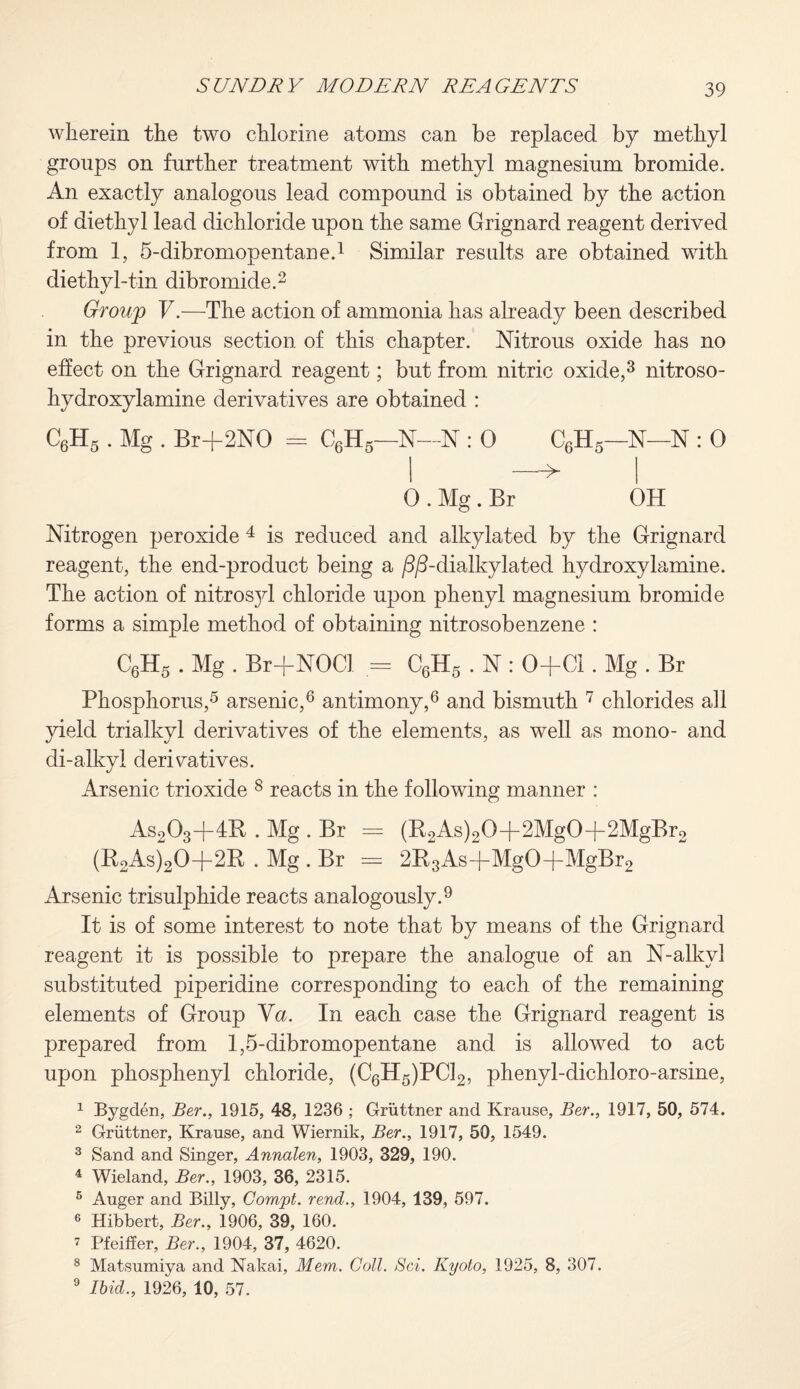 wherein the two chlorine atoms can be replaced by methyl groups on further treatment with methyl magnesium bromide. An exactly analogous lead compound is obtained by the action of diethyl lead dichloride upon the same Grignard reagent derived from 1, 5-dibromopentane.1 Similar results are obtained with diethyl-tin dibromide.2 Groujp V.—The action of ammonia has already been described in the previous section of this chapter. Nitrous oxide has no effect on the Grignard reagent; but from nitric oxide,3 nitroso- hydroxylamine derivatives are obtained : C6H5 . Mg . Br+2NO = C6H5—N—N : 0 C6H5—N—N : 0 i —► i O . Mg. Br OH Nitrogen peroxide 4 is reduced and alkylated by the Grignard reagent, the end-product being a /3/3-dialkylated hydroxylamine. The action of nitrosyl chloride upon phenyl magnesium bromide forms a simple method of obtaining nitrosobenzene : C6H5 . Mg . Br+NOCl = C6H5 . N : O+Cl. Mg . Br Phosphorus,5 arsenic,6 antimony,6 and bismuth 7 chlorides all yield trialkyl derivatives of the elements, as well as mono- and di-alkyl derivatives. Arsenic trioxide 8 reacts in the following manner : As203+4B . Mg . Br = (R2As)20-|-2Mg0-f 2MgBr2 (R2As)20-f-2R . Mg . Br = 2R3Asd-MgO+MgBr2 Arsenic trisulphide reacts analogously.9 It is of some interest to note that by means of the Grignard reagent it is possible to prepare the analogue of an N-alkvl substituted piperidine corresponding to each of the remaining elements of Group Va. In each case the Grignard reagent is prepared from 1,5-dibromopentane and is allowed to act upon phosphenyl chloride, (C6H5)PC12, phenyl-dichloro-arsine, 1 Bygden, Ber., 1915, 48, 1236 ; Gruttner and Krause, Ber., 1917, 50, 574. 2 Gruttner, Krause, and Wiernik, Ber., 1917, 50, 1549. 3 Sand and Singer, Annalen, 1903, 329, 190. 4 Wieland, Ber., 1903, 36, 2315. 5 Auger and Billy, Compt. rend., 1904, 139, 597. 6 Hibbert, Ber., 1906, 39, 160. 7 Pfeiffer, Ber., 1904, 37, 4620. 8 Matsumiya and Nakai, Mem. Coll. Sci. Kyoto, 1925, 8, 307. 9 Ibid., 1926, 10, 57.