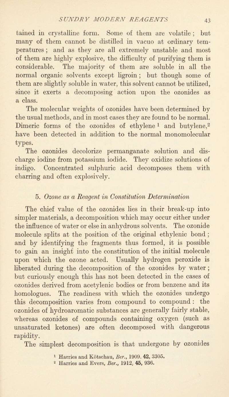 tained in crystalline form. Some of them are volatile ; but many of them cannot be distilled in vacuo at ordinary tem¬ peratures ; and as they are all extremely unstable and most of them are highly explosive, the difficulty of purifying them is considerable. The majority of them ate soluble in all the normal organic solvents except ligroin; but though some of them are slightly soluble in water, this solvent cannot be utilized, since it exerts a decomposing action upon the ozonides as a class. The molecular weights of ozonides have been determined by the usual methods, and in most cases they are found to be normal. Dimeric forms of the ozonides of ethylene 1 and butylene,2 have been detected in addition to the normal monomolecular types. The ozonides decolorize permanganate solution and dis¬ charge iodine from potassium iodide. They oxidize solutions of indigo. Concentrated sulphuric acid decomposes them with charring and often explosively. 5. Ozone as a Reagent in Constitution Determination The chief value of the ozonides lies in their break-up into simpler materials, a decomposition which may occur either under the influence of water or else in anhydrous solvents. The ozonide molecule splits at the position of the original ethylenic bond ; and by identifying the fragments thus formed, it is possible to gain an insight into the constitution of the initial molecule upon which the ozone acted. Usually hydrogen peroxide is liberated during the decomposition of the ozonides by water ; but curiously enough this has not been detected in the cases of ozonides derived from acetylenic bodies or from benzene and its homologues. The readiness with which the ozonides undergo this decomposition varies from compound to compound : the ozonides of hydroaromatic substances are generally fairly stable, whereas ozonides of compounds containing oxygen (such as unsaturated ketones) are often decomposed with dangerous rapidity. The simplest decomposition is that undergone by ozonides 1 Harries and Kotschau, Ber., 1909, 42, 3305. 2 Harries and Evers, Ber., 1912, 45, 936.