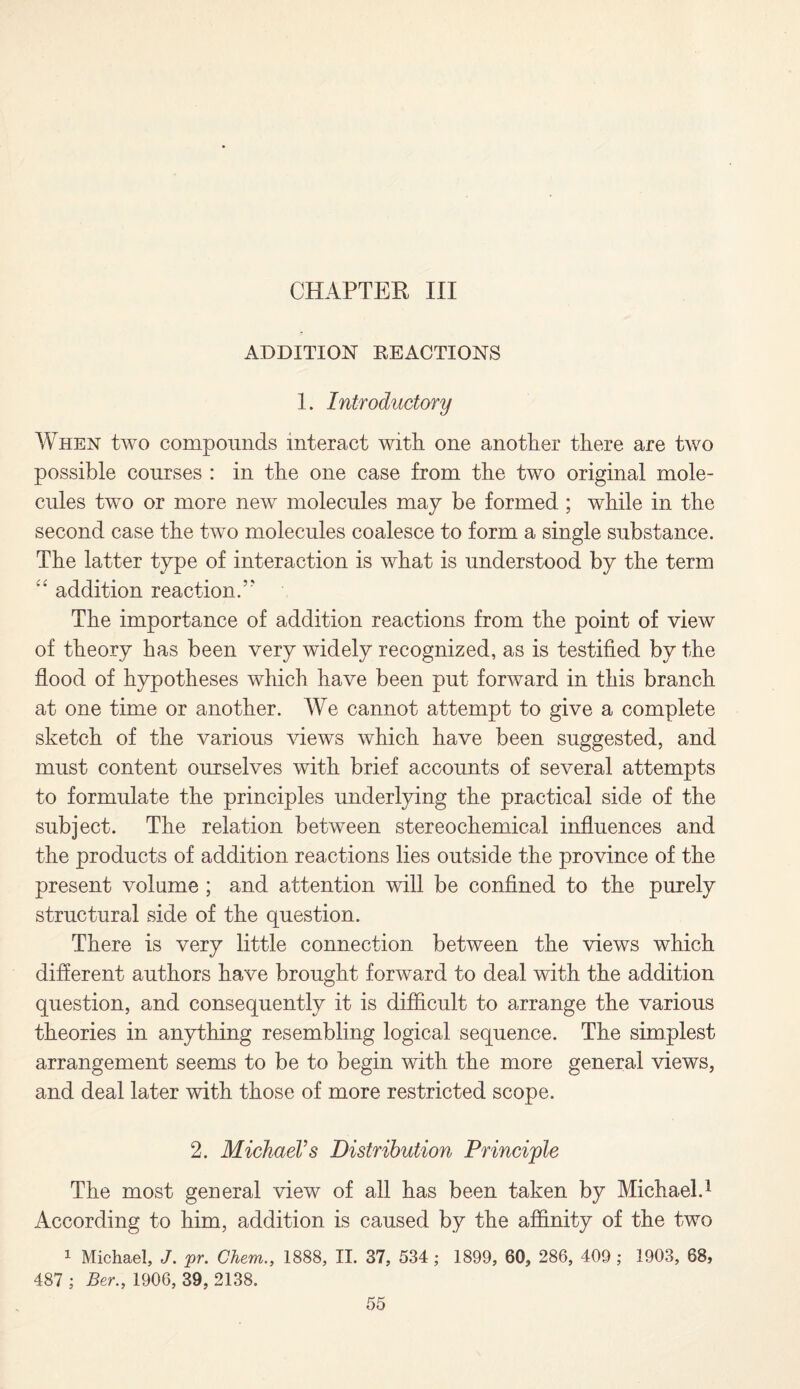 CHAPTER III ADDITION REACTIONS 1. Introductory When two compounds interact with one another there are two possible courses : in the one case from the two original mole¬ cules two or more new molecules may be formed ; while in the second case the two molecules coalesce to form a single substance. The latter type of interaction is what is understood by the term “ addition reaction/' The importance of addition reactions from the point of view of theory has been very widely recognized, as is testified by the flood of hypotheses which have been put forward in this branch at one time or another. We cannot attempt to give a complete sketch of the various views which have been suggested, and must content ourselves with brief accounts of several attempts to formulate the principles underlying the practical side of the subject. The relation between stereochemical influences and the products of addition reactions lies outside the province of the present volume ; and attention will be confined to the purely structural side of the question. There is very little connection between the views which different authors have brought forward to deal with the addition question, and consequently it is difficult to arrange the various theories in anything resembling logical sequence. The simplest arrangement seems to be to begin with the more general views, and deal later with those of more restricted scope. 2. Michael's Distribution Principle The most general view of all has been taken by Michael.1 According to him, addition is caused by the affinity of the two 1 Michael, J. pr. Chem., 1888, II. 37, 534 ; 1899, 60, 286, 409 ; 1903, 68, 487 ; Ber., 1906, 39, 2138.