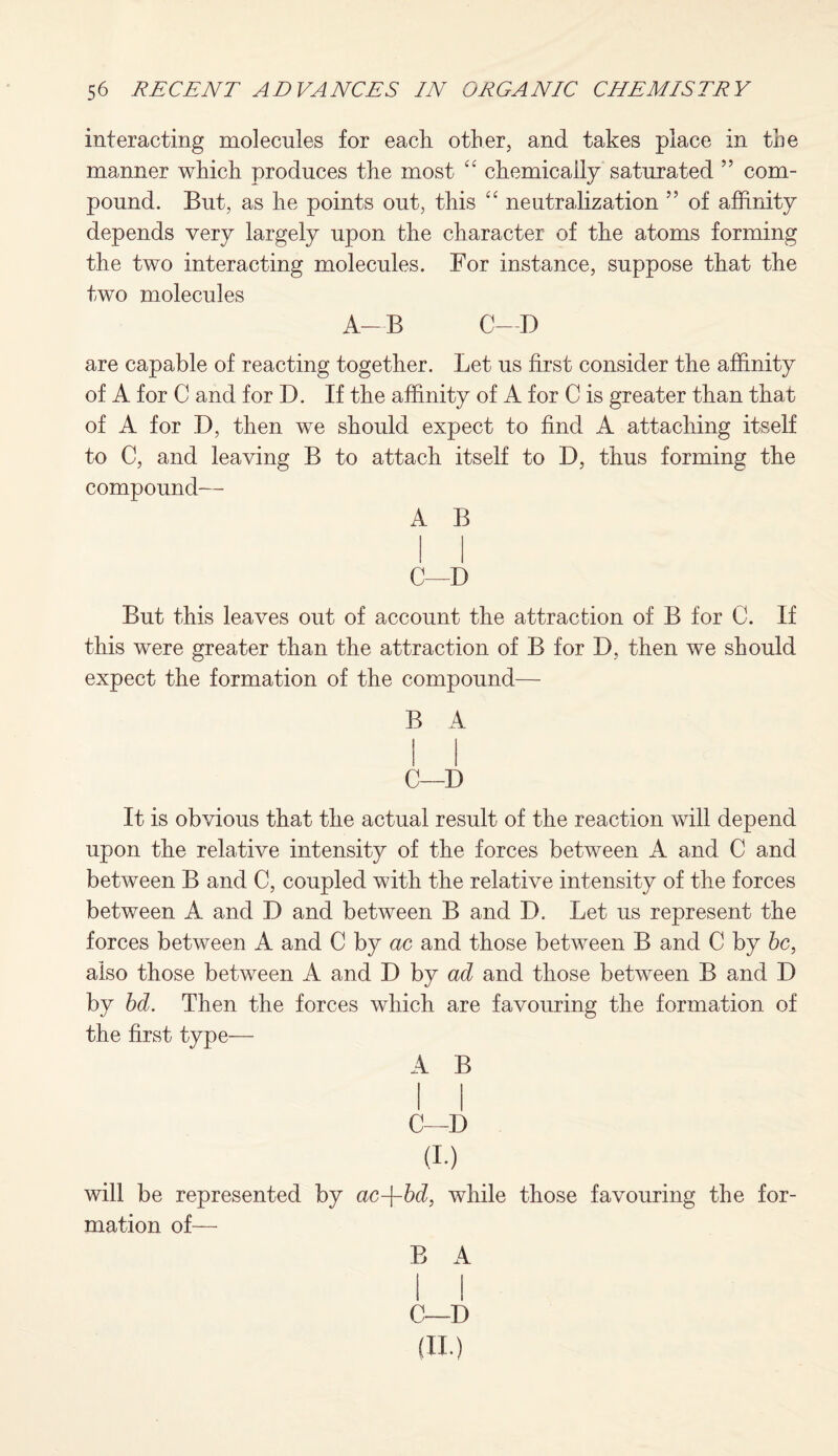 interacting molecules for each other, and takes place in the manner which produces the most “ chemically saturated ” com¬ pound. But, as he points out, this “ neutralization ” of affinity depends very largely upon the character of the atoms forming the two interacting molecules. For instance, suppose that the two molecules A—B C—D are capable of reacting together. Let us first consider the affinity of A for C and for D. If the affinity of A for C is greater than that of A for D, then we should expect to find A attaching itself to C, and leaving B to attach itself to D, thus forming the compound— A B C—D But this leaves out of account the attraction of B for C. If this were greater than the attraction of B for D, then we should expect the formation of the compound— B A C—D It is obvious that the actual result of the reaction will depend upon the relative intensity of the forces between A and C and between B and C, coupled with the relative intensity of the forces between A and D and between B and D. Let us represent the forces between A and C by ac and those between B and C by be, also those between A and D by ad and those between B and D by bd. Then the forces which are favouring the formation of the first type— A B C—D (i.) will be represented by ac-\-bd, while those favouring the for¬ mation of— B A C—D (II.)