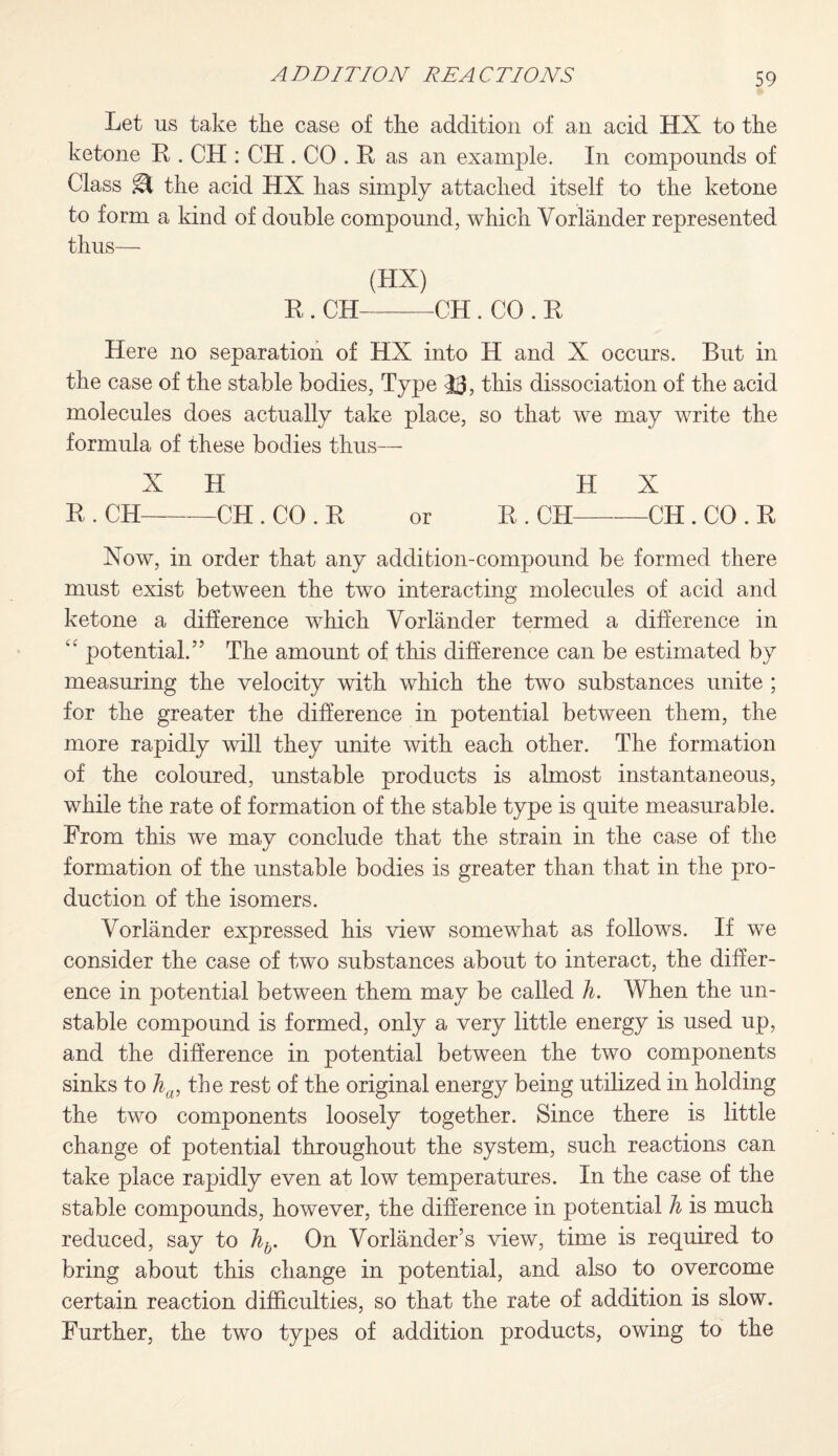 Let us take the case of the addition of an acid HX to the ketone R. CH : CH . CO . R as an example. In compounds of Class m the acid HX has simply attached itself to the ketone to form a kind of double compound, which Vorlander represented thus— (HX) R . CH-CH. CO . R Here no separation of HX into H and X occurs. But in the case of the stable bodies, Type 33, this dissociation of the acid molecules does actually take place, so that we may write the formula of these bodies thus— X H H X R . CH-CH . CO . R or R . CH-CH . CO . R Xow, in order that any addition-compound be formed there must exist between the two interacting molecules of acid and ketone a difference which Vorlander termed a difference in “ potential.” The amount of this difference can be estimated by measuring the velocity with which the two substances unite ; for the greater the difference in potential between them, the more rapidly will they unite with each other. The formation of the coloured, unstable products is almost instantaneous, while the rate of formation of the stable type is quite measurable. From this we may conclude that the strain in the case of the formation of the unstable bodies is greater than that in the pro¬ duction of the isomers. Vorlander expressed his view somewhat as follows. If we consider the case of two substances about to interact, the differ¬ ence in potential between them may be called h. When the un¬ stable compound is formed, only a very little energy is used up, and the difference in potential between the two components sinks to ha, the rest of the original energy being utilized in holding the two components loosely together. Since there is little change of potential throughout the system, such reactions can take place rapidly even at low temperatures. In the case of the stable compounds, however, the difference in potential h is much reduced, say to hb. On Vorlander’s view, time is required to bring about this change in potential, and also to overcome certain reaction difficulties, so that the rate of addition is slow. Further, the two types of addition products, owing to the
