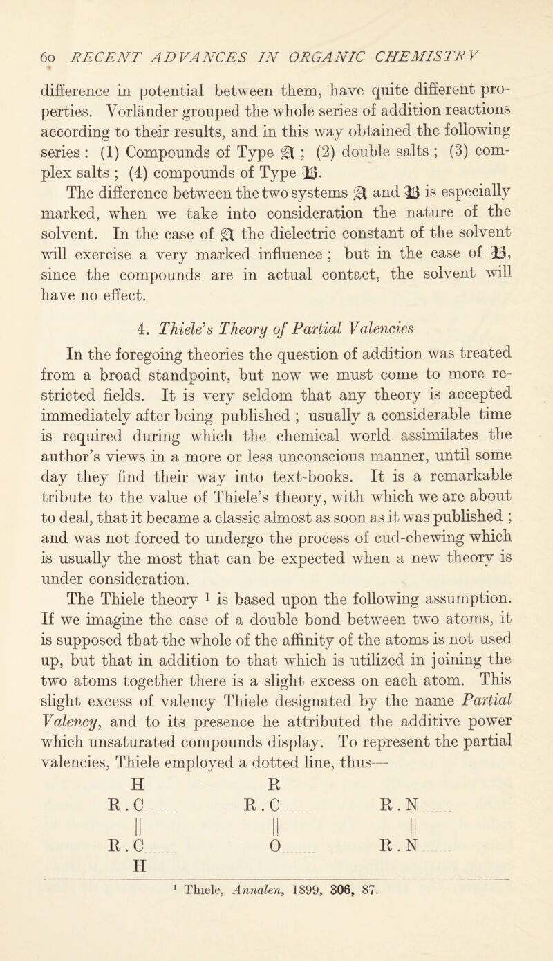 difference in potential between them, have quite different pro¬ perties. Vorlander grouped the whole series of addition reactions according to their results, and in this way obtained the following series : (1) Compounds of Type ; (2) double salts ; (3) com¬ plex salts ; (4) compounds of Type jj. The difference between the two systems & and JL3 is especially marked, when we take into consideration the nature of the solvent. In the case of the dielectric constant of the solvent will exercise a very marked influence ; but in the case of 43, since the compounds are in actual contact, the solvent will have no effect. 4. Thiele's Theory of Partial Valencies In the foregoing theories the question of addition was treated from a broad standpoint, but now we must come to more re¬ stricted fields. It is very seldom that any theory is accepted immediately after being published ; usually a considerable time is required during which the chemical world assimilates the author’s views in a more or less unconscious manner, until some day they find their way into text-books. It is a remarkable tribute to the value of Thiele’s theory, with which we are about to deal, that it became a classic almost as soon as it was published ; and was not forced to undergo the process of cud-chewing which is usually the most that can be expected when a new theory is under consideration. The Thiele theory 1 is based upon the following assumption. If we imagine the case of a double bond between two atoms, it is supposed that the whole of the affinity of the atoms is not used up, but that in addition to that which is utilized in joining the two atoms together there is a slight excess on each atom. This slight excess of valency Thiele designated by the name Partial Valency, and to its presence he attributed the additive power which unsaturated compounds display. To represent the partial valencies, Thiele employed a dotted line, thus— H E R.C E.C E. N R.cL 0 E.N H
