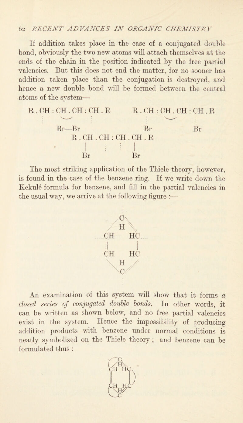 If addition takes place in the case of a conjugated double bond, obviously the two new atoms will attach themselves at the ends of the chain in the position indicated by the free partial valencies. But this does not end the matter, for no sooner has addition taken place than the conjugation is destroyed, and hence a new double bond will be formed between the central atoms of the system— R . CH : CH . CH : CH . R R . CH : CH . CH : CH . R Br—Br Br Br R . CH . CH : CH . CII. R » I * * Br Br The most striking application of the Thiele theory, however, is found in the case of the benzene ring. If we write down the Kekule formula for benzene, and fill in the partial valencies in the usual way, we arrive at the following figure :— C\ H \ CH HC. I! I CH HC An examination of this system will show that it forms a closed series of conjugated double bonds. In other words, it can be written as shown below, and no free partial valencies exist in the system. Hence the impossibility of producing addition products with benzene under normal conditions is neatly symbolized on the Thiele theory ; and benzene can be formulated thus :