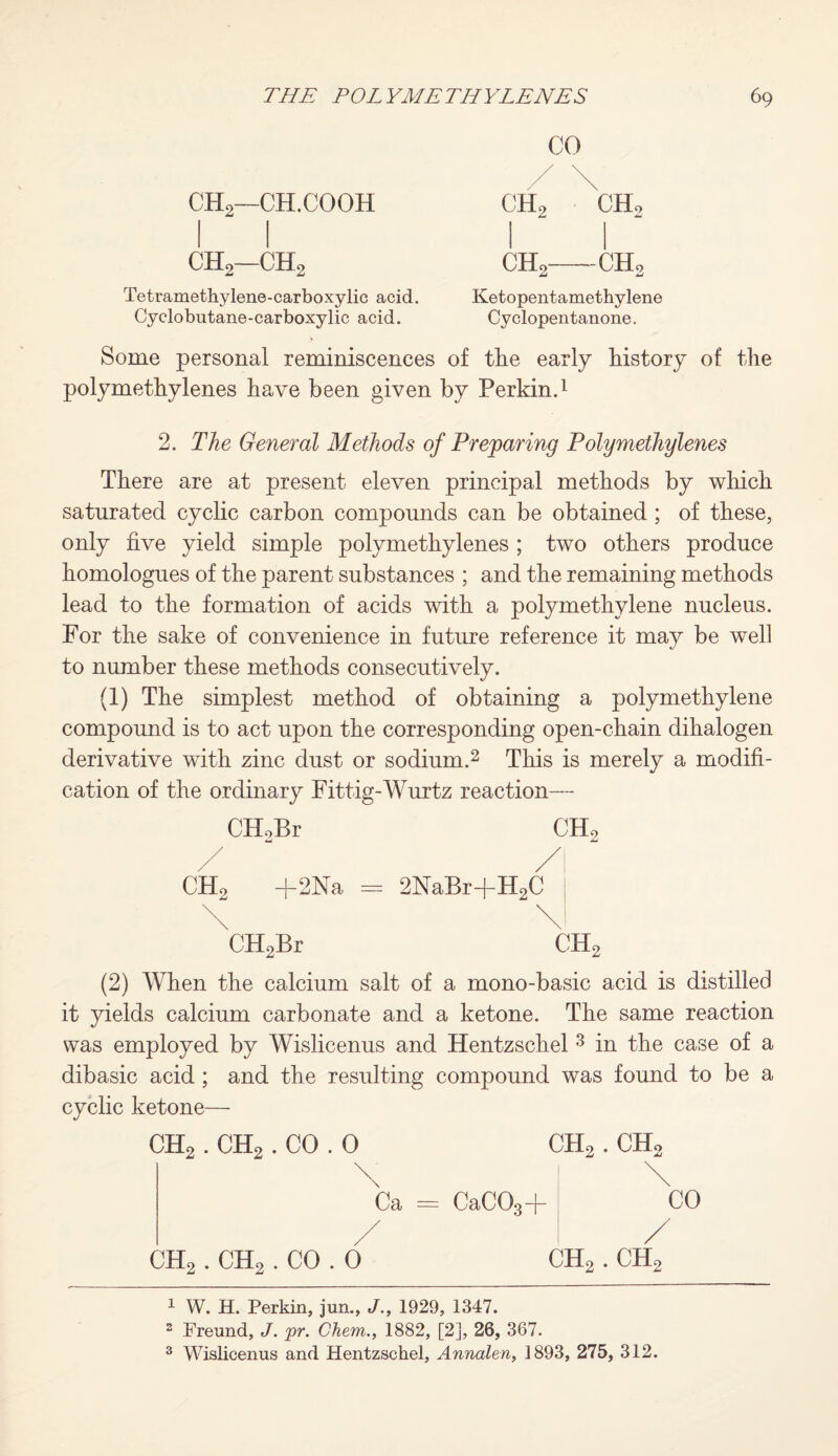 CHo—CH.COOH 1 1 CH2—CHo Tetramethylene-carboxylic acid. Cyclobutane-carboxylic acid. CO ch2 CH. 1 ch2 -CH Ketopentametbylene Cy clopentanone. Some personal reminiscences of the early history of the polymethylenes have been given by Perkin.1 2. The General Methods of Preparing Poly methylenes There are at present eleven principal methods by which saturated cyclic carbon compounds can be obtained ; of these, only five yield simple polymethylenes ; two others produce homologues of the parent substances ; and the remaining methods lead to the formation of acids with a polymethylene nucleus. For the sake of convenience in future reference it may be well to number these methods consecutively. (1) The simplest method of obtaining a polymethylene compound is to act upon the corresponding open-chain dihalogen derivative with zinc dust or sodium.2 This is merely a modifi¬ cation of the ordinary Fittig-Wurtz reaction— CTLBr CH2 +2Na CH2Br = 2NaBr+H2C \l ch2 (2) When the calcium salt of a mono-basic acid is distilled it yields calcium carbonate and a ketone. The same reaction was employed by Wislicenus and Hentzschel 3 in the case of a dibasic acid; and the resulting compound was found to be a cyclic ketone— ch2 . ch2 . CO . 0 ch2 . ch2 Ca = CaC03-f- ch2 . ch2 . CO . 0 ch2 . ch2 1 W. H. Perkin, jun., J., 1929, 1347. 2 Freund, J. pr. Chem., 1882, [2], 26, 367. 3 Wislicenus and Hentzschel, Annalen, 1893, 275, 312.