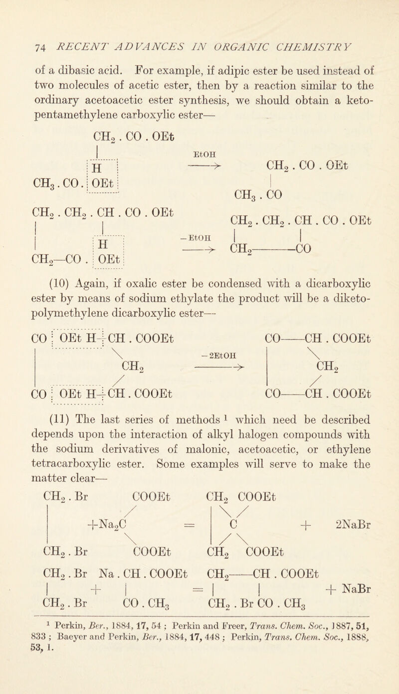 of a dibasic acid. For example, if adipic ester be used instead of two molecules of acetic ester, then by a reaction similar to the ordinary acetoacetic ester synthesis, we should obtain a keto- pentamethylene carboxylic ester— CHo . CO . OEt Eton CHo. CO -> CHo . CHo . CH . CO . OEt CHo—CO . H OEt -Eton -> CH2 . CO . OEt ch3 . CO CH2. CHo. CH . CO . OEt I ' I CHo-CO (10) Again, if oxalic ester be condensed with a dicarboxylic ester by means of sodium ethylate the product will be a diketo- polymethylene dicarboxylic ester— CO : OEt HACH . COOEt CO : OEt H-f CH . COOEt - 2EtOH -> CO-CH . COOEt \ ch2 / CO-CH . COOEt (11) The last series of methods 1 which need be described depends upon the interaction of alkyl halogen compounds with the sodium derivatives of malonic, acetoacetic, or ethylene tetracarboxylic ester. Some examples will serve to make the matter clear— CH2 COOEt \/ C + 2NaBr /\ CH2 COOEt CH,-CH . COOEt , , | | + NaBr CH2 . Br CO . CH3 CH2 .Br CO . CH3 CH2 .Br COOEt / +Na2C CH2.Br COOEt CI-L . Br Na.CH. COOEt 1 Perkin, Ber., 1884,17, 54 ; Perkin and Freer, Trans. Chem. Soc., J 887, 51, 833 ; Baeyer and Perkin, Ber., 1884,17, 448 ; Perkin, Trans. Chem. Soc., 1888,,