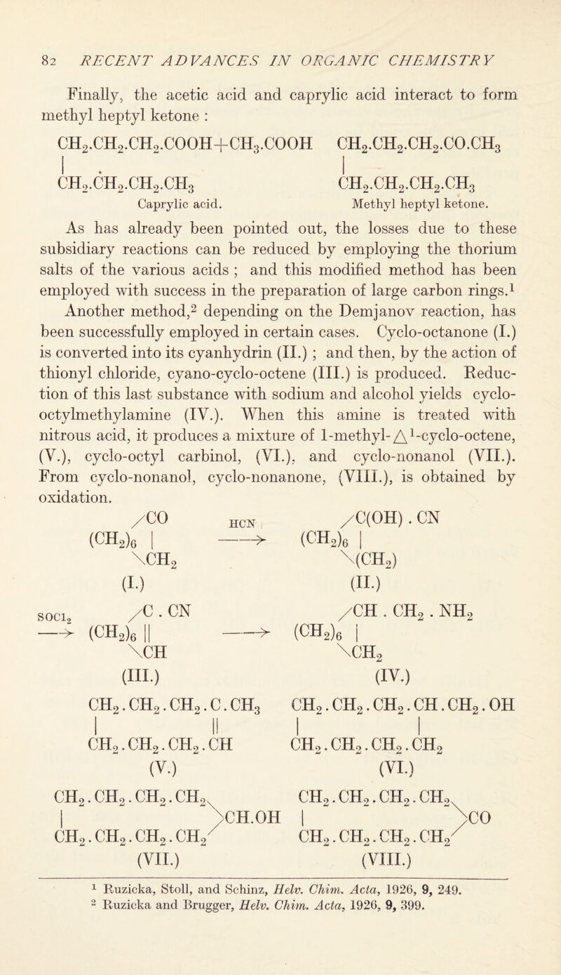 Finally, the acetic acid and caprylic acid interact to form methyl heptyl ketone : CH2. CH2. CHo. CO OH+CH3. CO OH CH2.CH9.CHo.CO.CH3 i i ch2.ch2.ch2.ch3 ch2.ch2.ch2.ch3 Caprylic acid. Methyl heptyl ketone. As has already been pointed out, the losses due to these subsidiary reactions can be reduced by employing the thorium salts of the various acids ; and this modified method has been employed with success in the preparation of large carbon rings.1 Another method,2 depending on the Demjanov reaction, has been successfully employed in certain cases. Cyclo-octanone (I.) is converted into its cyanhydrin (II.) ; and then, by the action of thionyl chloride, cyano-cyclo-octene (III.) is produced. Reduc¬ tion of this last substance with sodium and alcohol yields cyclo- octyimethylamine (TV.). When this amine is treated with nitrous acid, it produces a mixture of 1-methyl-A1-cyclo-octene, (V.), cyclo-octyl carbinol, (VI.), and cyclo-nonanol (VII.). From cyclo-nonano!, cyclo-nonanone, (VIII.), is obtained by oxidation. /CO (CH2)G | \ch2 (I.) HCN I -> /C(OH) . CN (CH2)6 I \(CH2) (II.) soci2 • CN —> (CH2)6|| -^ \CH (III.) CH2. CHo. CHo. C. CH3 I I! ch2.ch2.ch2.ch (V.) /CH . CH2 . NH, (CH2)6 I \ch2 (IV.) CHo. CH2. CH2. CH. CH2. OH I I CHo. CHo. CH2. CH2 (VI.) CH,. CH2. CH2. CH, | CCH.OH CH2. CH2. CH2. CH2 (VII.) CH,. CH,. CH,. CH, I CH2. CHo. CH2. CH2 (VIII.) CO 1 Ruzicka, Stoll, and Schinz, Helv. Chim. Acta, 1926, 9, 249. 2 Ruzicka and Brugger, Helv. Chim. Acta, 1926, 9, 399.