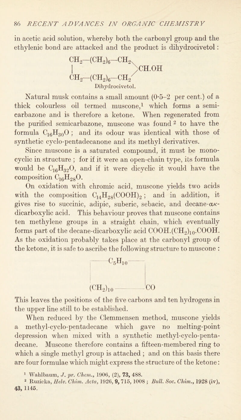 in acetic acid solution, whereby both the carbonyl group and the ethylenic bond are attacked and the product is dihydrocivetol: CH2—(CH2)6—ch2n ch2—(CH2)6—ch2 Dihydrocivetol. >CH.OH Natural musk contains a small amount (0-5-2 per cent.) of a thick colourless oil termed muscone,1 which forms a semi- carbazone and is therefore a ketone. When regenerated from the purified semicarbazone, muscone was found 2 to have the formula C16H30O ; and its odour was identical with those of synthetic cyclo-pentadecanone and its methyl derivatives. Since muscone is a saturated compound, it must be mono- cyclic in structure ; for if it were an open-chain type, its formula would be C16H320, and if it were dicyclic it would have the composition C16H280. On oxidation with chromic acid, muscone yields two acids with the composition CMH28(COOH)2; and in addition, it gives rise to succinic, adipic, suberic, sebacic, and decane-aa:- dicarboxylic acid. This behaviour proves that muscone contains ten methylene groups in a straight chain, which eventually forms part of the decane-dicarboxylic acid COOH.(CH2)10.COOH. As the oxidation probably takes place at the carbonyl group of the ketone, it is safe to ascribe the following structure to muscone : C,H 5XD0 (CHo) 10 CO This leaves the positions of the five carbons and ten hydrogens in the upper line still to be established. When reduced by the Clemmensen method, muscone yields a methyl-cyclo-pentadecane which gave no melting-point depression when mixed with a synthetic methyl-cyclo-penta¬ decane. Muscone therefore contains a fifteen-membered ring to which a single methyl group is attached ; and on this basis there are four formulae which might express the structure of the ketone: 1 Waklbaum, J. pr. Chem., 1906, (2), 73, 488. 2 Ruzicka, Helv. Chim. Acta, 1926, 9, 715, 1008 ; Bull. Soc. Chim., 1928 (iv), 43, 1145.