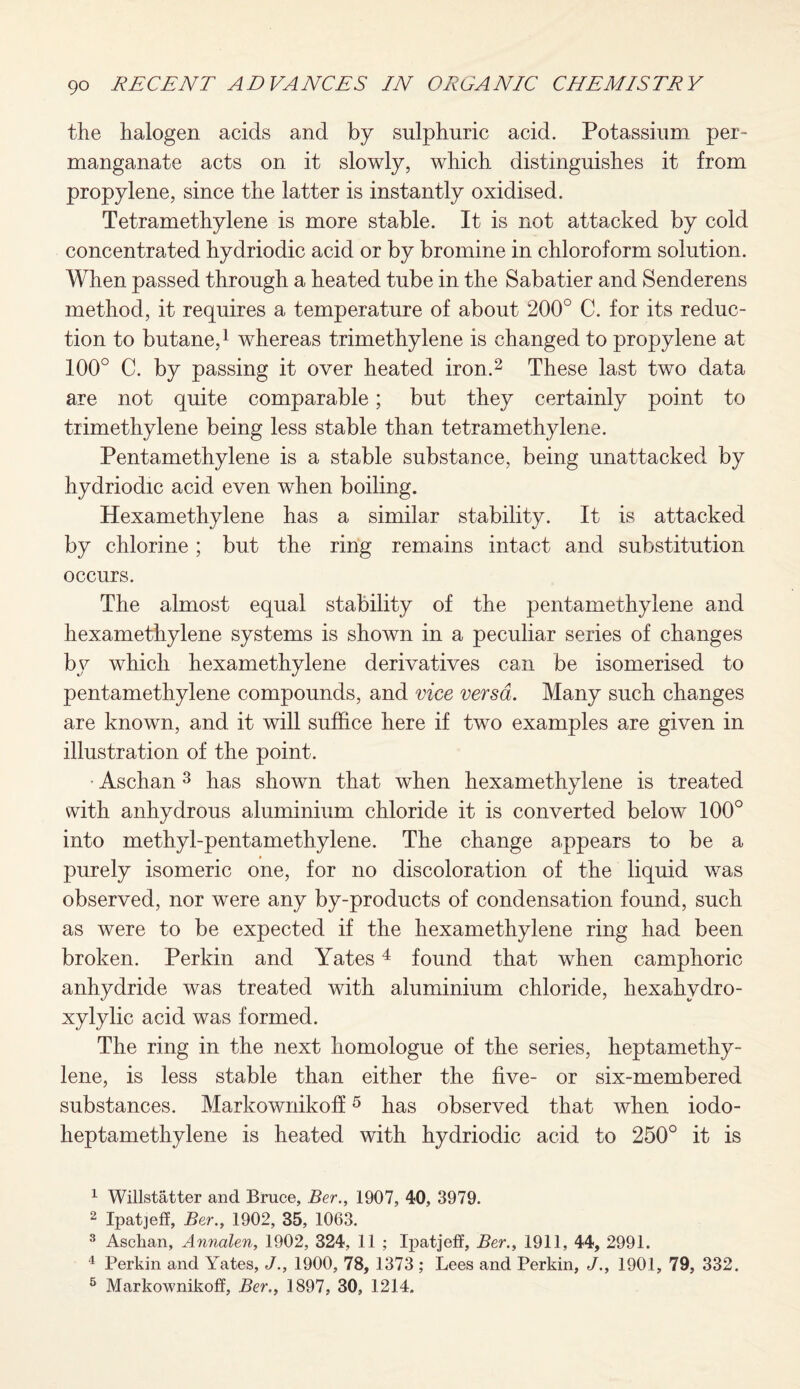 the halogen acids and by sulphuric acid. Potassium per¬ manganate acts on it slowly, which distinguishes it from propylene, since the latter is instantly oxidised. Tetramethylene is more stable. It is not attacked by cold concentrated hydriodic acid or by bromine in chloroform solution. When passed through a heated tube in the Sabatier and Senderens method, it requires a temperature of about 200° C. for its reduc¬ tion to butane,1 whereas trimethylene is changed to propylene at 100° C. by passing it over heated iron.2 These last two data are not quite comparable; but they certainly point to trimethylene being less stable than tetramethylene. Pentamethylene is a stable substance, being unattacked by hydriodic acid even when boiling. Hexamethylene has a similar stability. It is attacked by chlorine; but the ring remains intact and substitution occurs. The almost equal stability of the pentamethylene and hexamethylene systems is shown in a peculiar series of changes by which hexamethylene derivatives can be isomerised to pentamethylene compounds, and vice versa. Many such changes are known, and it will suffice here if two examples are given in illustration of the point. Aschan 3 has shown that when hexamethylene is treated with anhydrous aluminium chloride it is converted below 100° into methyl-pentamethylene. The change appears to be a purely isomeric one, for no discoloration of the liquid was observed, nor were any by-products of condensation found, such as were to be expected if the hexamethylene ring had been broken. Perkin and Yates4 found that when camphoric anhydride was treated with aluminium chloride, hexahvdro- xylylic acid was formed. The ring in the next homologue of the series, heptamethy- lene, is less stable than either the five- or six-membered substances. Markownikoff5 has observed that when iodo- heptamethylene is heated with hydriodic acid to 250° it is 1 Willstatter and Bruce, Ber., 1907, 40, 3979. 2 Ipatjeff, Ber., 1902, 35, 1063. 3 Aschan, Annalen, 1902, 324, 11 ; Ipatjeff, Ber., 1911, 44, 2991. 4 Perkin and Yates, J., 1900, 78, 1373 ; Lees and Perkin, J., 1901, 79, 332. 5 Markownikoff, Ber., 1897, 30, 1214.