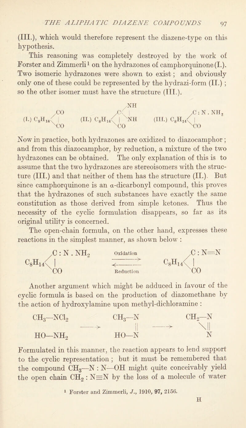 (III.), which would therefore represent the diazene-type on this hypothesis. This reasoning was completely destroyed by the work of Forster and Zimmerli1 on the hydrazones of camphorquinone(L). Two isomeric hydrazones were shown to exist; and obviously only one of these could be represented by the hydrazi-form (II.) ; so the other isomer must have the structure (III.). NH CO XX I XJjN.NH, (I.) C8H14( I (II.) ( ,.H., I XII (III.) 'Vl'n [ xCO 'CO xco Now in practice, both hydrazones are oxidized to diazocamphor ; and from this diazocamphor, by reduction, a mixture of the two hydrazones can be obtained. The only explanation of this is to assume that the two hydrazones are stereoisomers with the struc¬ ture (III.) and that neither of them has the structure (II.)- But since camphorquinone is an a-dicarbonyl compound, this proves that the hydrazones of such substances have exactly the same constitution as those derived from simple ketones. Thus the necessity of the cyclic formulation disappears, so far as its original utility is concerned. The open-chain formula, on the other hand, expresses these reactions in the simplest manner, as shown below : C: N. NH2 Oxidation ,C: N=N I ' c8H14y CO Reduction CO Another argument which might be adduced in favour of the cyclic formula is based on the production of diazomethane by the action of hydroxylamine upon methyl-dichloramine : ch3—nci2 CH3—N 11 CH,—N --> \l| HO—NH2 HO—N N Formulated in this manner, the reaction appears to lend support to the cyclic representation ; but it must be remembered that the compound CH3—N : N—OH might quite conceivably yield the open chain CH2 : N=N by the loss of a molecule of water 1 Forster and Zimmerli, J., 1910, 97, 2156. H