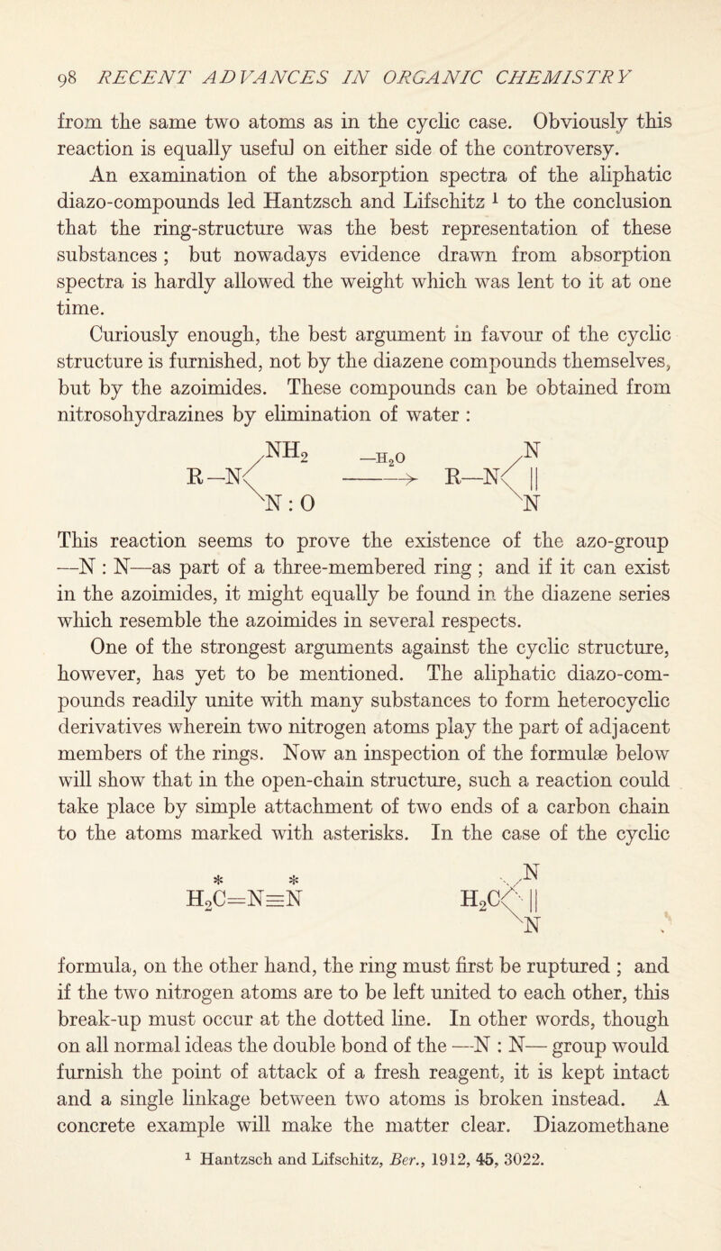 from the same two atoms as in the cyclic case. Obviously this reaction is equally usefu] on either side of the controversy. An examination of the absorption spectra of the aliphatic diazo-compounds led Hantzsch and Lifschitz 1 to the conclusion that the ring-structure was the best representation of these substances; but nowadays evidence drawn from absorption spectra is hardly allowed the weight which was lent to it at one time. Curiously enough, the best argument in favour of the cyclic structure is furnished, not by the diazene compounds themselves, but by the azoimides. These compounds can be obtained from nitrosohydrazines by elimination of water : B-N< .NIL N:0 -h2o ,N > K—N< XN This reaction seems to prove the existence of the azo-group —N : N—as part of a three-membered ring ; and if it can exist in the azoimides, it might equally be found in the diazene series which resemble the azoimides in several respects. One of the strongest arguments against the cyclic structure, however, has yet to be mentioned. The aliphatic diazo-com¬ pounds readily unite with many substances to form heterocyclic derivatives wherein two nitrogen atoms play the part of adjacent members of the rings. Now an inspection of the formulae below will show that in the open-chain structure, such a reaction could take place by simple attachment of two ends of a carbon chain to the atoms marked with asterisks. In the case of the cyclic * * HoC=NeeN ,N 'N formula, on the other hand, the ring must first be ruptured ; and if the two nitrogen atoms are to be left united to each other, this break-up must occur at the dotted line. In other words, though on all normal ideas the double bond of the —N : N— group would furnish the point of attack of a fresh reagent, it is kept intact and a single linkage between two atoms is broken instead. A concrete example will make the matter clear. Diazomethane 1 Hantzsch and Lifschitz, Ber., 1912, 45, 3022.