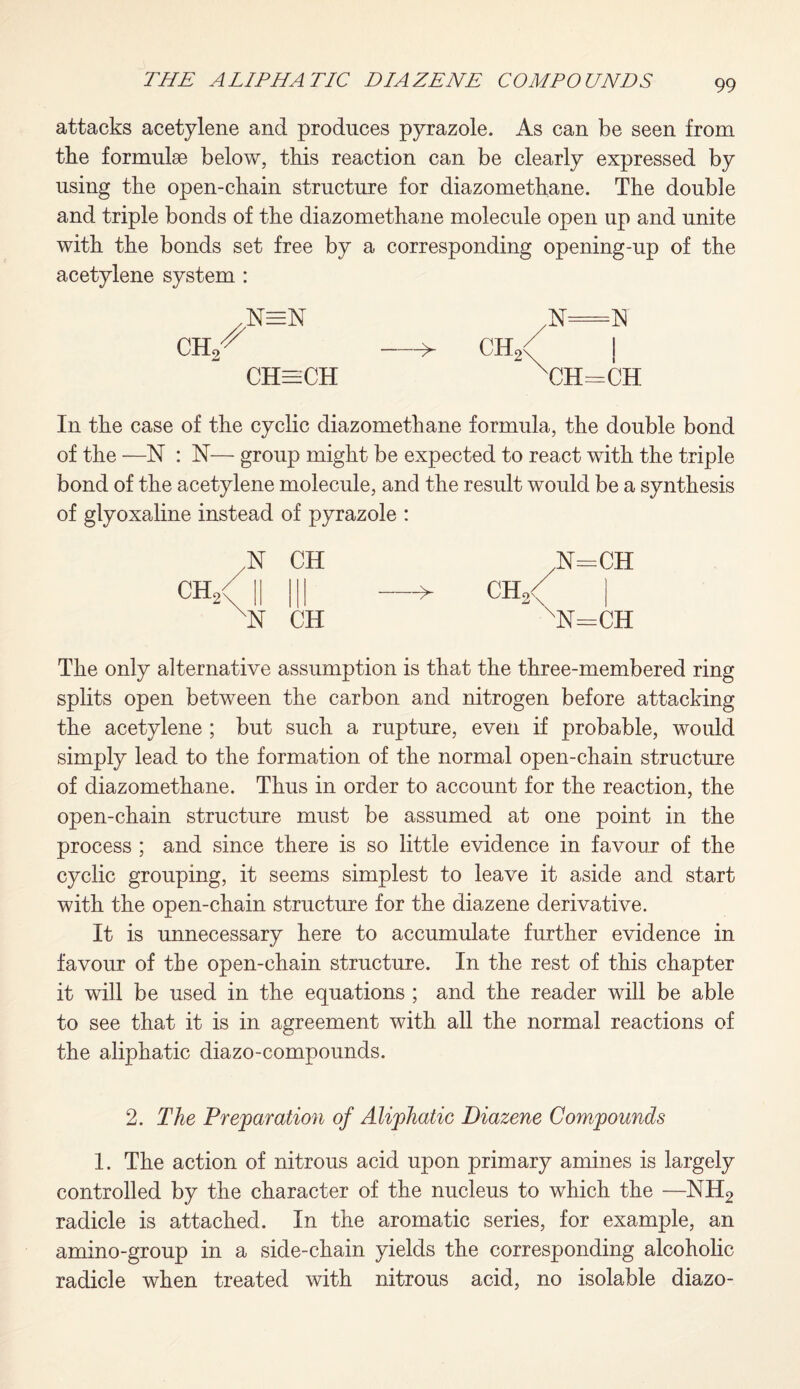 attacks acetylene and produces pyrazole. As can be seen from the formulae below, this reaction can be clearly expressed by using tbe open-chain structure for diazomethane. The double and triple bonds of the diazomethane molecule open up and unite with the bonds set free by a corresponding opening-up of the acetylene system : ,N=N CHeeCH > ch2 N=N i CH=CH In the case of the cyclic diazomethane formula, the double bond of the —N : N— group might be expected to react with the triple bond of the acetylene molecule, and the result would be a synthesis of glyoxaline instead of pyrazole : N CH ■N CH N=CH > ch2/ nN=CH The only alternative assumption is that the three-membered ring splits open between the carbon and nitrogen before attacking the acetylene ; but such a rupture, even if probable, would simply lead to the formation of the normal open-chain structure of diazomethane. Thus in order to account for the reaction, the open-chain structure must be assumed at one point in the process ; and since there is so little evidence in favour of the cyclic grouping, it seems simplest to leave it aside and start with the open-chain structure for the diazene derivative. It is unnecessary here to accumulate further evidence in favour of tbe open-chain structure. In the rest of this chapter it will be used in the equations ; and the reader will be able to see that it is in agreement with all the normal reactions of the aliphatic diazo-compounds. 2. The Preparation of Aliphatic Diazene Compounds 1. The action of nitrous acid upon primary amines is largely controlled by the character of the nucleus to which the —NH2 radicle is attached. In the aromatic series, for example, an amino-group in a side-chain yields the corresponding alcoholic radicle when treated with nitrous acid, no isolable diazo-