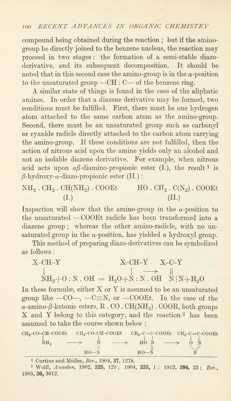 compound being obtained during tbe reaction ; but if the amino- group be directly joined to the benzene nucleus, the reaction may proceed in two stages : the formation of a semi-stable diazo- derivative, and its subsequent decomposition. It should be noted that in this second case the amino-group is in the a-position to the unsaturated group —CH : C— of the benzene ring. A similar state of things is found in the case of the aliphatic amines. In order that a diazene derivative may be formed, two conditions must be fulfilled. First, there must be one hydrogen atom attached to the same carbon atom as the amino-group. Second, there must be an unsaturated group sucli as carbonyl or cyanide radicle directly attached to the carbon atom carrying the amino-group. If these conditions are not fulfilled, then the action of nitrous acid upon the amine yields only an alcohol and not an isolable diazene derivative. For example, when nitrous acid acts upon a/3-diamino-propionic ester (I.), the result1 is /Fhydroxy-a-diazo-propionic ester (II.) : NH2 . CHo . CH(NH2) . COOEt HO . CII2 . C(N2) . COOEt (i.) (ii.) Inspection will show that the amino-group in the a-position to the unsaturated -—COOEt radicle has been transformed into a diazene group ; whereas the other amino-radicle, with no un¬ saturated group in the a-position, has yielded a hydroxyl group. This method of preparing diazo-derivatives can be symbolized as follows : X-CH-Y X-CH-Y X-C-Y i I —> ii NHa+0 : N . OH = H20+N : N . OH N • N+H20 In these formulae, either X or Y is assumed to be an unsaturated group like —CO—, —C=N, or —COOEt. In the case of the a-amino-jS-ketonic esters, K . CO . CH(NH2). COOR, both groups X and Y belong to this category, and the reaction 2 has been assumed to take the course shown below : CHg-CO-CH-COOEt CH3-CO-CH-COOEt CHS-C =C-COOEt CHS-C = C-COOEt NHo ->- X->• HO Jr-y 0 X I! II \s HO—X HO—X X 1 Curtius and Muller, Ber., 1904, 37* 1278. 2 Wolff, Annalen, 1902, 325, 129 ; 1904, 333, 1 ; 1912, 394, 23 ; Ber., 1903, 36, 3612.