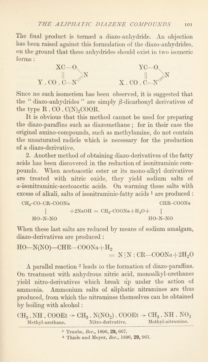 Tlie final product is termed a diazo-anhydride. An objection lias been raised against this formulation of the diazo-anhydrides, on the ground that these anhydrides should exist in two isomeric forms : XC—0, Y . CO . C- N YC—Os •X X . CO . C—X X Since no such isomerism has been observed, it is suggested that the “ diazo-anhydrides ” are simply /3-dicarbonyl derivatives of the type K . CO . C(X)2COOK. It is obvious that this method cannot be used for preparing the diazo-paraffms such as diazomethane ; for in their case the original amino-compounds, such as methylamine, do not contain the unsaturated radicle which is necessary for the production of a diazo-derivative. 2. Another method of obtaining diazo-derivatives of the fatty acids has been discovered in the reduction of isonitraminic com¬ pounds. When acetoacetic ester or its mono-alkyl derivatives are treated with nitric oxide, they yield sodium salts of a-isonitraminic-acetoacetic acids. On warming these salts with excess of alkali, salts of isonitraminic-fatty acids 1 are produced : CH3-CO-CR-CO ON a CHR-COONa | +2NaOH = CH3-C00Na+H20+ | HO-N-NO HO-N-NO When these last salts are reduced by means of sodium amalgam, diazo-derivatives are produced : HO—N(XO)—CHR—COOXa+H2 - X: X : CR—C00Xa+2H20 A parallel reaction 2 leads to the formation of diazo-parafhns. On treatment with anhydrous nitric acid, monoalkyl-urethanes yield nitro-derivatives which break up under the action of ammonia. Ammonium salts of aliphatic nitramines are thus produced, from which the nitramines themselves can be obtained by boiling with alcohol: CH3. XH . COOEt -> CH3 . X(X02). COOEt -> CH3 . XH . X02 Methyl-urethane. Nitro-derivative. Methyl-nitramine. 1 Traube, Ber., 1896, 29, 667.
