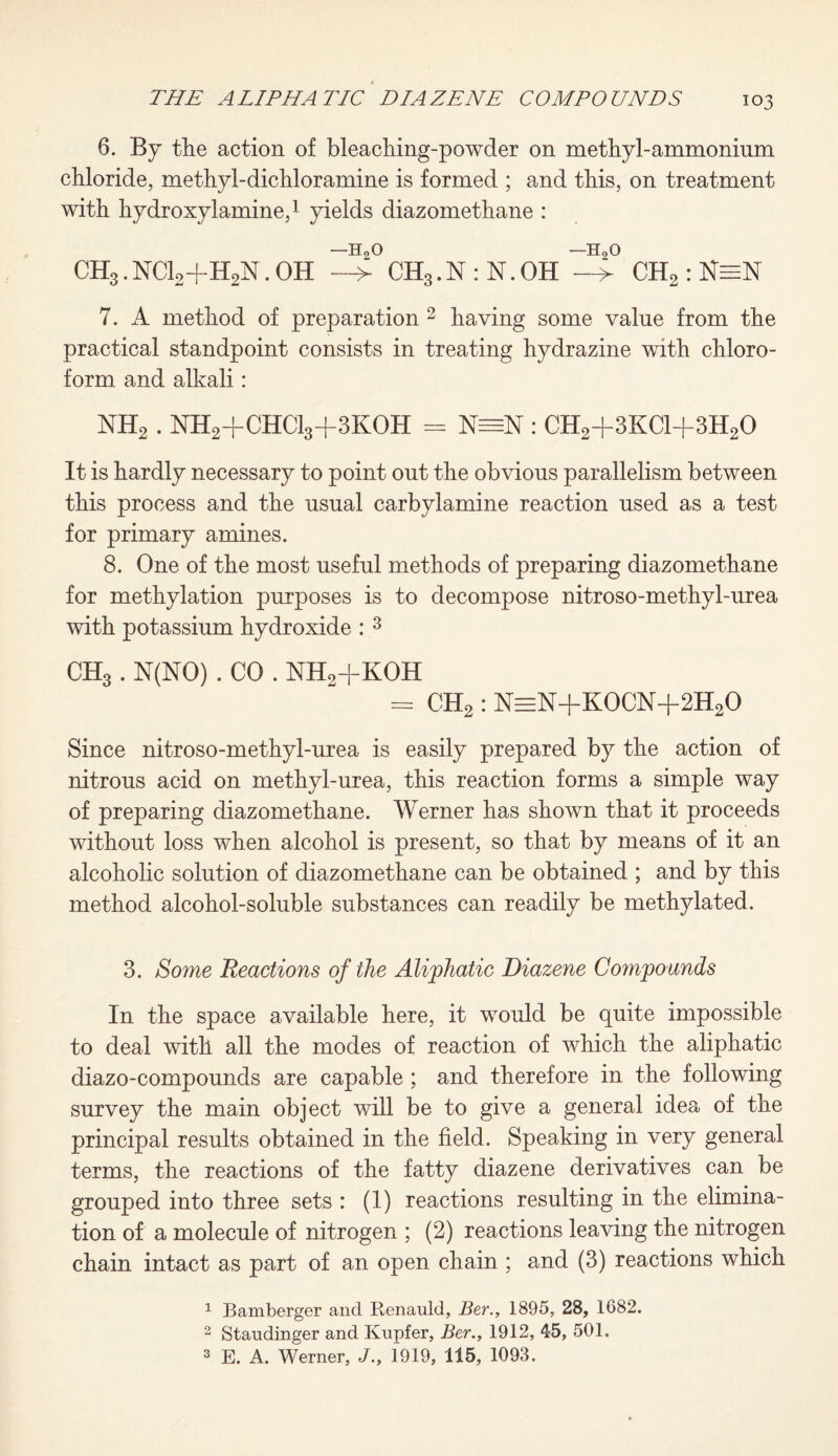 6. By the action of bleaching-powder on methyl-ammonium chloride, methyl-dichloramine is formed ; and this, on treatment with hydroxylamine,1 yields diazomethane : CH3. NC12+H2N. OH -5° CH3. N : N. OH -5° CH2 : 7. A method of preparation 2 having some value from the practical standpoint consists in treating hydrazine with chloro¬ form and alkali: NH2 . NH2+CHC13+3K0H = : CH2+3KC1+3H20 It is hardly necessary to point out the obvious parallelism between this process and the usual carbylamine reaction used as a test for primary amines. 8. One of the most useful methods of preparing diazomethane for methylation purposes is to decompose nitroso-methyl-urea with potassium hydroxide : 3 CH3 . N(NO) . CO . NH2+KOH = CH2 : N=N+KOCN-f 2H20 Since nitroso-methyl-urea is easily prepared by the action of nitrous acid on methyl-urea, this reaction forms a simple way of preparing diazomethane. Werner has shown that it proceeds without loss when alcohol is present, so that by means of it an alcoholic solution of diazomethane can be obtained ; and by this method alcohol-soluble substances can readily be methylated. 3. Some Reactions of the Aliphatic Diazene Compounds In the space available here, it would be quite impossible to deal with all the modes of reaction of which the aliphatic diazo-compounds are capable ; and therefore in the following survey the main object will be to give a general idea of the principal results obtained in the field. Speaking in very general terms, the reactions of the fatty diazene derivatives can be grouped into three sets : (1) reactions resulting in the elimina¬ tion of a molecule of nitrogen ; (2) reactions leaving the nitrogen chain intact as part of an open chain ; and (3) reactions which 1 Bamberger and Renauld, Ber., 1895, 28, 1682. 2 Staudinger and Kupfer, Ber., 1912, 45, 501. 3 E. A. Werner, J1919, 115, 1093.