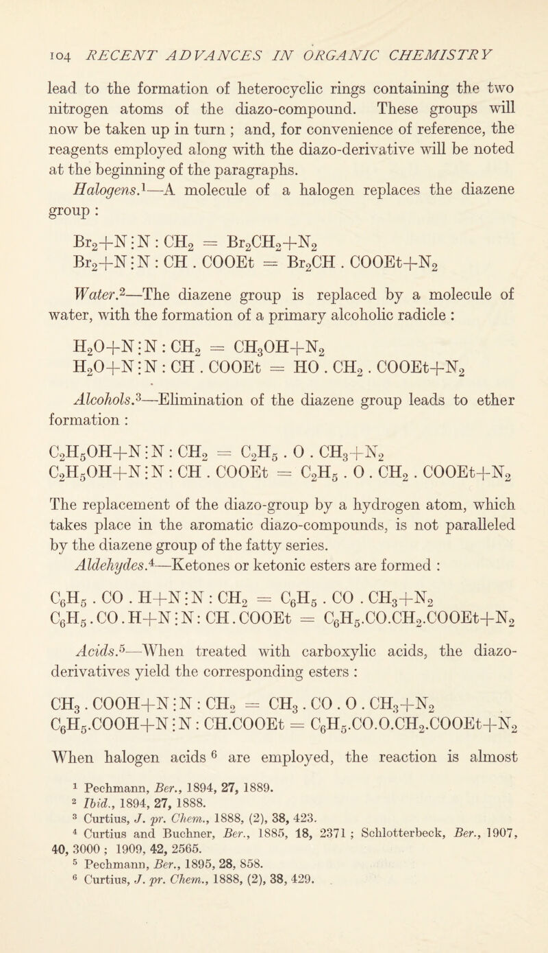 lead to the formation of heterocyclic rings containing the two nitrogen atoms of the diazo-compound. These groups will now be taken up in turn ; and, for convenience of reference, the reagents employed along with the diazo-derivative will be noted at the beginning of the paragraphs. Halogens.1—A molecule of a halogen replaces the diazene group : Br2+N i N : CH2 = Br2CH2+N2 Br2+N i N : CH . COOEt = Br2CH . COOEt+N2 Water.2—The diazene group is replaced by a molecule of water, with the formation of a primary alcoholic radicle : H20+N:-N:CH2 - CH3OH+N2 H20+N ;N : CH . COOEt = HO . CH2 . COOEt+H2 Alcohols.2,—Elimination of the diazene group leads to ether formation : C2H6OH+N; N : ch2 - C2H5.0 . ch3+n2 C2H5OH+N jN : CH . COOEt = C2H5.0 . CH2 . COOEt-fH2 The replacement of the diazo-group by a hydrogen atom, which takes place in the aromatic diazo-compounds, is not paralleled by the diazene group of the fatty series. Aldehydes A—Ketones or ketonic esters are formed : C6H5 . CO . H+N:N : CH2 = C6H5 . CO . CH3+N2 C6H5. CO. H+N j N: CH. COOEt = C6H5.CO.CH2.COOEt+N2 Acids.5-—When treated with carboxylic acids, the diazo- derivatives yield the corresponding esters : CH3. COOH+N! N : CH> = CH3 . CO . 0 . CH3+N2 C6H5.COOH+N:N : CH.COOEt = C6H5.CO.O.CH2.COOEt+N2 When halogen acids 6 are employed, the reaction is almost 1 Pechmann, Ber., 1894, 27, 1889. 2 Ibid., 1894, 27, 1888. 3 Curtius, J. <pr. Chem., 1888, (2), 38, 423. 4 Curtius and Buchner, Ber., 1885, 18, 2371 ; Schlotterbeck, Ber., 1907, 40, 3000 ; 1909, 42, 2565. 5 Pechmann, Ber., 1895, 28, 858. 6 Curtius, J. pr. Chem., 1888, (2), 38, 429.