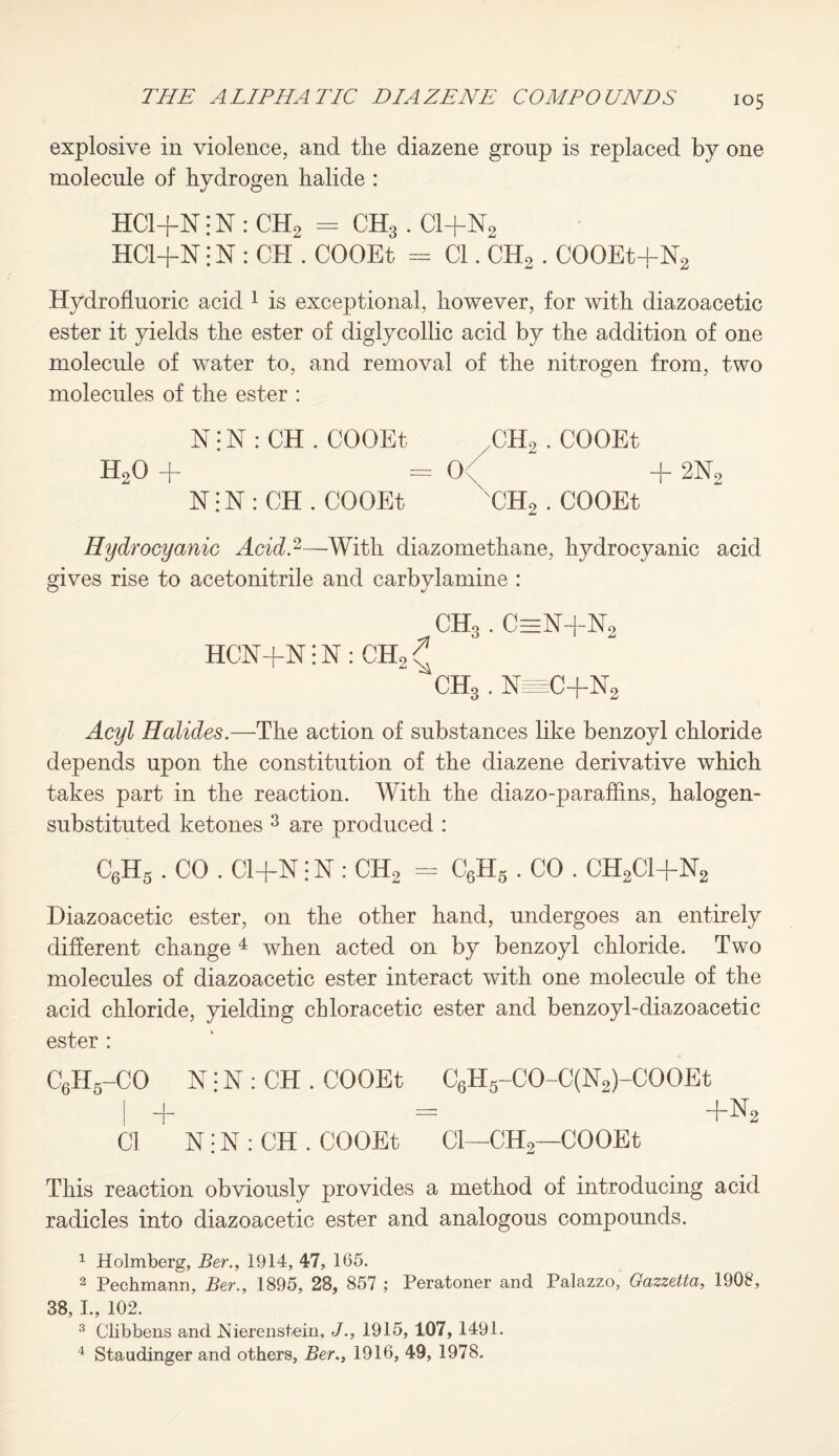 explosive in violence, and tlie diazene group is replaced by one molecule of hydrogen halide : HC1+N; N : CH2 = CH3. Cl+N2 HCl-f-N: N : CH . COOEt = Cl. CH2 . COOEt+N2 Hydrofluoric acid 1 is exceptional, however, for with diazoacetic ester it yields the ester of diglycollic acid by the addition of one molecule of water to, and removal of the nitrogen from, two molecules of the ester : N: N : CH . COOEt CH2 . COOEt H20 -f- — 0;v -f~ 2N2 N; N : CH . COOEt CH2 . COOEt Hydrocyanic Acid.2—With diazomethane, hydrocyanic acid gives rise to acetonitrile and carbvlamine : ch3 . c=n+n2 HCN+N; N : CH2 ^ CH3 . bfeC+N2 Acyl Halides.—The action of substances like benzoyl chloride depends upon the constitution of the diazene derivative which takes part in the reaction. With the diazo-parafflns, halogen- substituted ketones 3 are produced : C6H5 . CO . Cl+N j N : CH2 = C6H5 . CO . CH2C1+N2 Diazoacetic ester, on the other hand, undergoes an entirely different change 4 when acted on by benzoyl chloride. Two molecules of diazoacetic ester interact with one molecule of the acid chloride, yielding chloracetic ester and benzoyl-diazoacetic ester : C6II5-CO N• N : CH . COOEt C6H5-CO-C(N2)-COOEt | + — +N2 Cl N: N : CH . COOEt Cl—CH2—COOEt This reaction obviously provides a method of introducing acid radicles into diazoacetic ester and analogous compounds. 1 Holmberg, Ber., 1914, 47, 165. 2 Pechmann, Ber., 1895, 28, 857 ; Peratoner and Palazzo, Oazzetta, 1908, 38, I., 102. 3 Clibbens and JSiierenstein, J., 1915, 107, 1491. 4 Staudinger and others, Ber., 1916, 49, 1978.