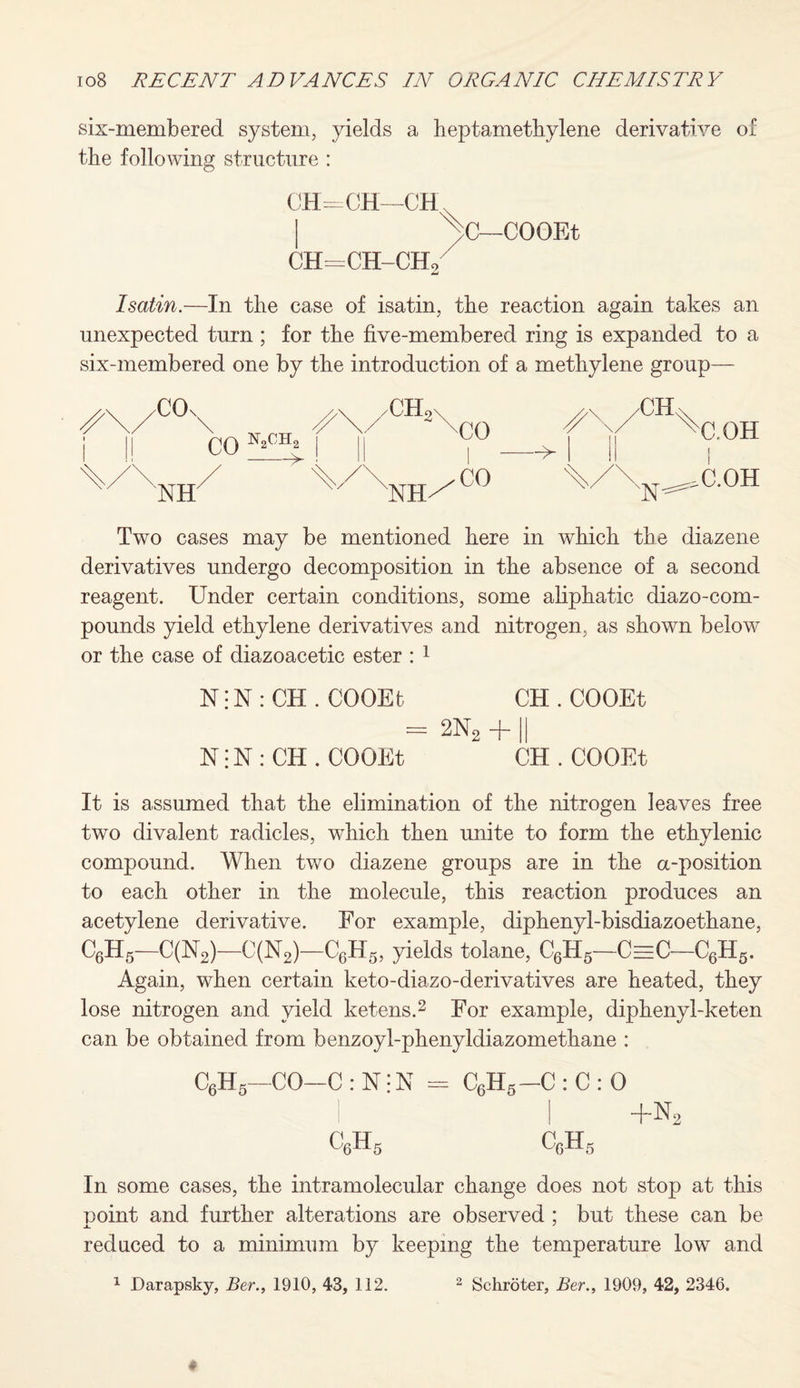 six-membered system, yields a heptamethylene derivative of the following structure : CH—CH—CH CH=CH-CHo C—COOEt I satin.—In the case of isatin, the reaction again takes an unexpected turn ; for the five-membered ring is expanded to a six-membered one by the introduction of a methylene group— \> -CH 'N C.OH i C.OH Two cases may be mentioned here in which the diazene derivatives undergo decomposition in the absence of a second reagent. Under certain conditions, some aliphatic diazo-com- pounds yield ethylene derivatives and nitrogen, as shown below or the case of diazoacetic ester : 1 N: N : CH . COOEt CH . COOEt = 2N2 + || N: N : CH . COOEt CH . COOEt It is assumed that the elimination of the nitrogen leaves free two divalent radicles, which then unite to form the ethylenic compound. When two diazene groups are in the a-position to each other in the molecule, this reaction produces an acetylene derivative. For example, diphenyl-bisdiazoethane, C6H6—C(N2)—C(N2)—C6H5, yields tolane, C6H5—CeeC—C6H5. Again, when certain keto-diazo-derivatives are heated, they lose nitrogen and yield ketens.2 For example, diphenyl-keten can be obtained from benzoyl-phenyldiazometkane : C6H5—CO-C : N: N - C6H5 —C : C : 0 I I +n2 c6h5 C,H 5 In some cases, the intramolecular change does not stop at this point and further alterations are observed ; but these can be reduced to a minimum by keeping the temperature low and 1 Darapsky, Ber., 1910, 43, 112. 2 Schroter, Ber., 1909, 42, 2346.