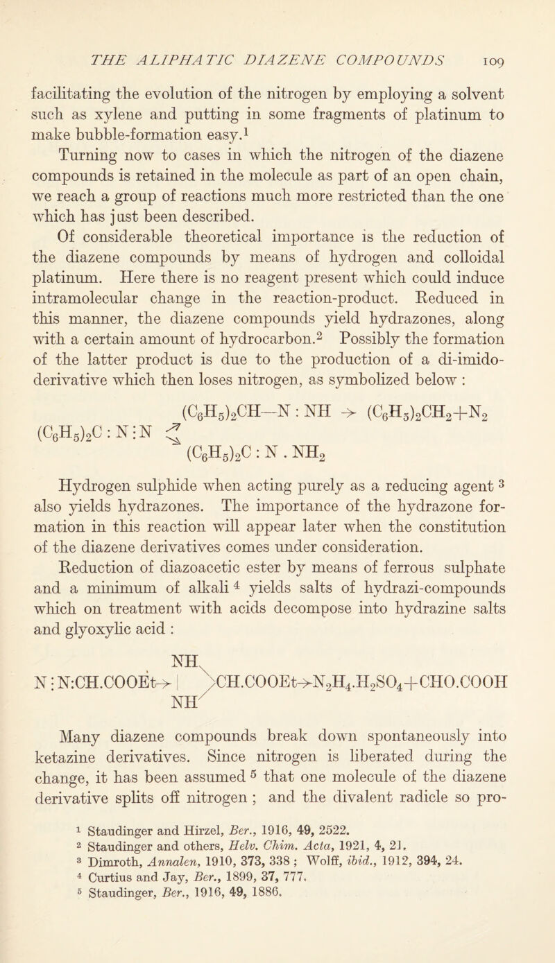 facilitating the evolution of the nitrogen by employing a solvent such as xylene and putting in some fragments of platinum to make bubble-formation easy.1 Turning now to cases in which the nitrogen of the diazene compounds is retained in the molecule as part of an open chain, we reach a group of reactions much more restricted than the one which has j ust been described. Of considerable theoretical importance is the reduction of the diazene compounds by means of hydrogen and colloidal platinum. Here there is no reagent present which could induce intramolecular change in the reaction-product. Reduced in this manner, the diazene compounds yield hydrazones, along with a certain amount of hydrocarbon.2 Possibly the formation of the latter product is due to the production of a di-imido- derivative which then loses nitrogen, as symbolized below : (C6H5)2CH-~N : NH -> (C6H5)2CH2+N2 (C6h5)2C:N;n * (C6H5)2C : N . NH2 Hydrogen sulphide when acting purely as a reducing agent 3 also yields hydrazones. The importance of the hydrazone for¬ mation in this reaction will appear later when the constitution of the diazene derivatives comes under consideration. Reduction of diazoacetic ester by means of ferrous sulphate and a minimum of alkali 4 yields salts of hydrazi-compounds which on treatment with acids decompose into hydrazine salts and glyoxylic acid : NH. N! N:CH.COOEt-> [ \cH.C00Et->N2H4.H2S04+CH0.C00H NH Many diazene compounds break down spontaneously into ketazine derivatives. Since nitrogen is liberated during the change, it has been assumed 5 that one molecule of the diazene derivative splits off nitrogen ; and the divalent radicle so pro- 1 Staudinger and Hirzel, Ber., 1916, 49, 2522. 2 Staudinger and others, Helv. Chim. Acta, 1921, 4, 2J, 3 Dimroth, Annalen, 1910, 373, 338 ; Wolff, ibid., 1912, 394, 24. 4 Curtius and Jay, Ber., 1899, 37, 777, 5 Staudinger, Ber., 1916, 49, 1886,