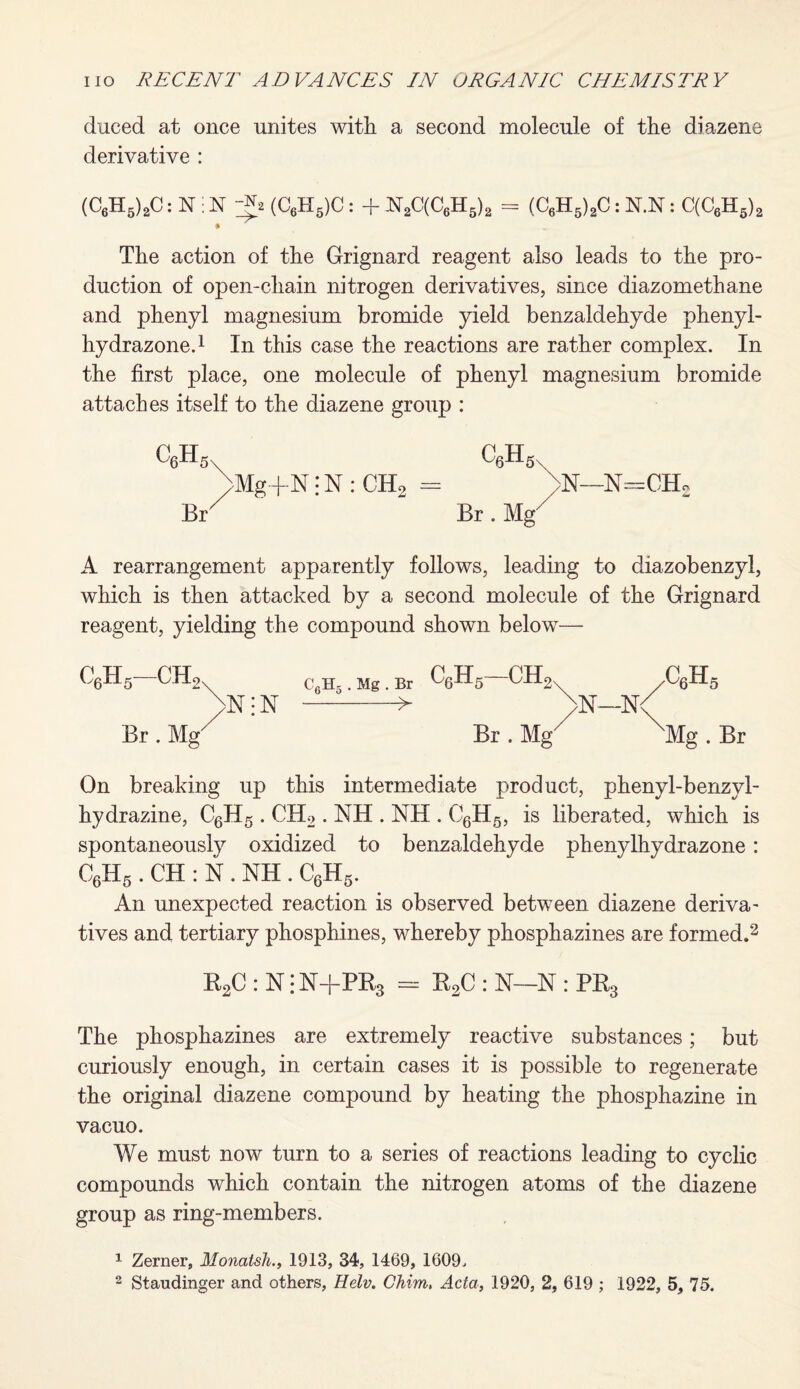 duced at once unites with a second molecule of the diazene derivative : (C6H5)2C: N i N ~jh (C6H5)C : + N2C(C6H5)2 = (C6H5)2C: N.N: C(C6H5)S The action of the Grignard reagent also leads to the pro¬ duction of open-chain nitrogen derivatives, since diazomethane and phenyl magnesium bromide yield benzaldehyde phenyl- hydrazone.1 In this case the reactions are rather complex. In the first place, one molecule of phenyl magnesium bromide attaches itself to the diazene group : C6Hs, C6Hs. >Mg+N • N : CH2 = N—N=CH« Br ' Br. Mg' A rearrangement apparently follows, leading to diazobenzyl, which is then attacked by a second molecule of the Grignard reagent, yielding the compound shown below— C6H5 . Mg. Br CH2 ,CqHb )>N; N --> )>N—N<( Br. Mg Br. Mg Mg. Br On breaking up this intermediate product, phenyl-benzyl- hydrazine, C6H5 . CH2 . NH . NH . C6H5, is liberated, which is spontaneously oxidized to benzaldehyde phenylhydrazone: C6H5 . CH : N . NH . C6H5. An unexpected reaction is observed between diazene deriva¬ tives and tertiary phosphines, whereby phosphazines are formed.2 R2C : N i N+PR3 = R2C : N—N : PR3 The phosphazines are extremely reactive substances; but curiously enough, in certain cases it is possible to regenerate the original diazene compound by heating the phosphazine in vacuo. We must now turn to a series of reactions leading to cyclic compounds which contain the nitrogen atoms of the diazene group as ring-members. 1 Zerner, Monatsh1913, 34, 1469, 1609. 2 Staudinger and others, Helv. Chim, Acta, 1920, 2, 619 ; 1922, 5, 75.