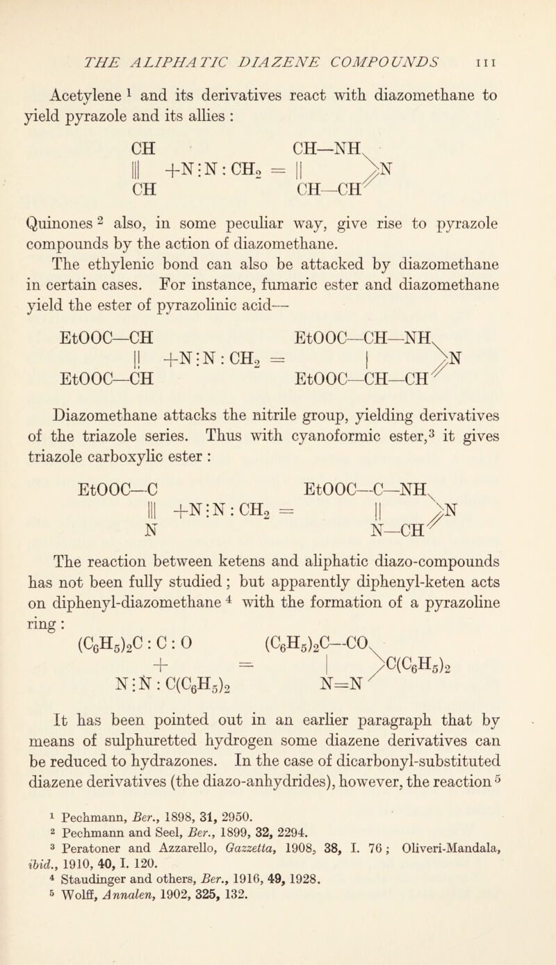 Acetylene 1 and its derivatives react with diazomethane to yield pyrazole and its allies : CH CH—NH, III +N!N:CHo = || >n CH CH—GET Quinones2 also, in some peculiar way, give rise to pyrazole compounds by the action of diazomethane. The ethylenic bond can also be attacked by diazomethane in certain cases. For instance, fumaric ester and diazomethane yield the ester of pyrazolinic acid— EtOOC—CH EtOOC—CH—NH I! +n;N:CH2= I ^N EtOOC—CH EtOOC—CH—CH  Diazomethane attacks the nitrile group, yielding derivatives of the triazole series. Thus with cyanoformic ester,3 it gives triazole carboxylic ester : EtOOC—C III +N • N : CH2 N EtOOC—C—NHX II > 1ST—CH^ The reaction between ketens and aliphatic diazo-compounds has not been fully studied; but apparently diphenyl-keten acts on diphenyl-diazomethane 4 with the formation of a pyrazoline ring: (C0H5)2C : C : 0 + N -iSr: C(C6H5)2 (C6H5)2C—COs >C(c6h5)< It has been pointed out in an earlier paragraph that by means of sulphuretted hydrogen some diazene derivatives can be reduced to hydrazones. In the case of dicarbonyl-substituted diazene derivatives (the diazo-anhydrides), however, the reaction5 1 Pechmann, Ber., 1898, 31, 2950. 2 Pechmann and Seel, Ber., 1899, 32, 2294. 3 Peratoner and Azzarello, Gazzetta, 1908, 38, I. 76; Oliveri-Mandala, ibid., 1910, 40, 1. 120. 4 Staudinger and others, Ber., 1916, 49, 1928. 5 Wolff, Annalen, 1902, 325, 132.