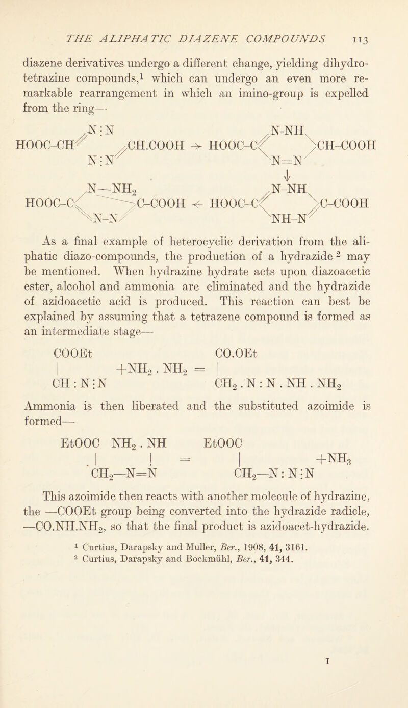 diazene derivatives undergo a different change, yielding dihyd.ro- tetrazine compounds,1 which can undergo an even more re¬ markable rearrangement in which an imino-group is expelled from the ring— HOOC-CH HOOC-Cl N; N /N-NH, >CH.COOIT -> Hooc-cr > Ni {25 ll / 1 N- -NH2 X All kN- : C-COOH -n/ HOOC-Cf^ xnx CH-COOH C-COOH As a final example of heterocyclic derivation from the ali¬ phatic diazo-compounds, the production of a hydrazide 2 may be mentioned. When hydrazine hydrate acts upon diazoacetic ester, alcohol and ammonia are eliminated and the hydrazide of azidoacetic acid is produced. This reaction can best be explained by assuming that a tetrazene compound is formed as an intermediate stage— COOEt CO.OEt | +nh2 . nh2 = I CH:N;N  - CH2.N:N.NH.NH2 Ammonia is then liberated and the substituted azoimide is formed— EtOOC NH2.NH | ! ' ch2—n=n EtOOC +NH, CH2—N: N! N This azoimide then reacts with another molecule of hydrazine, the —COOEt group being converted into the hydrazide radicle, —CO.NH.NH2, so that the final product is azidoacet-hydrazide. 1 Curtius, Darapsky and Muller, Ber., 1908, 41, 3161. 2 Curtius, Darapsky and Bockmiihl, Ber., 41, 344. I