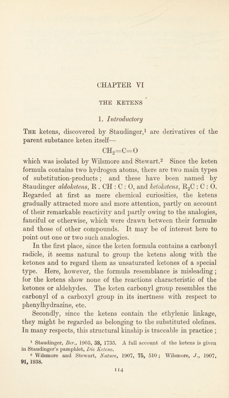 CHAPTER VI a THE KETENS 1. Introductory The ketens, discovered by Staudinger,1 are derivatives of the parent substance keten itself— ch2=c=o which was isolated by Wilsmore and Stewart.2 Since the keten formula contains two hydrogen atoms, there are two main types of substitution-products; and these have been named by Staudinger aldoketens, R . CH : C : 0, and ketoketens, R2C : C : 0. Regarded at first as mere chemical curiosities, the ketens gradually attracted more and more attention, partly on account of their remarkable reactivity and partly owing to the analogies, fanciful or otherwise, which were drawn between their formulae and those of other compounds. It may be of interest here to point out one or two such analogies. In the first place, since the keten formula contains a carbonyl radicle, it seems natural to group the ketens along with the ketones and to regard them as unsaturated ketones of a special type. Here, however, the formula resemblance is misleading; for the ketens show none of the reactions characteristic of the ketones or aldehydes. The keten carbonyl group resembles the carbonyl of a carboxyl group in its inertness with respect to phenylhydrazine, etc. Secondly, since the ketens contain the ethylenic linkage, they might be regarded as belonging to the substituted olefines. In many respects, this structural kinship is traceable in practice ; 1 Staudinger, Ber., 1905, 38, 1735. A full account of the ketens is given in Staudinger’s pamphlet, Die Ketene. * Wilsmore and Stewart, Nature, 1907, 75, 510; Wilsmore, J., 1907, 91, 1938.