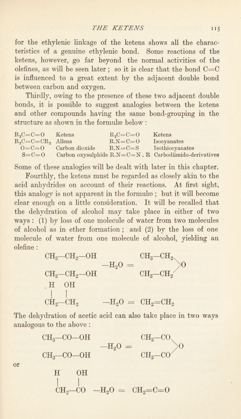 for the ethylenic linkage of the ketens shows all the charac¬ teristics of a genuine ethylenic bond. Some reactions of the ketens, however, go far beyond the normal activities of the olefines, as will be seen later ; so it is clear that the bond C=C is influenced to a great extent by the adjacent double bond between carbon and oxygen. Thirdly, owing to the presence of these two adjacent double bonds, it is possible to suggest analogies between the ketens and other compounds having the same bond-grouping in the structure as shown in the formula below : R2C=C= 0 Ketens R2C—C= 0 Ketens R2C=C=CR2 Allens R.N=C=0 Isocyanates 0=C=0 Carbon dioxide R.N=C=S Isothiocyanates S=C=0 Carbon oxysulphide R.N=C=N . R Carbodiimido-derivatives Some of these analogies will be dealt with later in this chapter. Fourthly, the ketens must be regarded as closely akin to the acid anhydrides on account of their reactions. At first sight, this analogy is not apparent in the formula); but it will become clear enough on a little consideration. It will be recalled that the dehydration of alcohol may take place in either of two ways : (1) by loss of one molecule of water from two molecules of alcohol as in ether formation ; and (2) by the loss of one molecule of water from one molecule of alcohol, yielding an olefine : CH3—CH2—OH CH3—CH,x —H20 = >0 CH3—CH2—OH CH3—CH/ H OH -H90 = CHo=CH, CH9—ch5 The dehydration of acetic acid can also take place in two ways analogous to the above : or CH3—CO—OH CHo—CO—OH H -HoO CH3—CO, CHo—CO' OH CH2—CO —H20 = CH2=C=0 >0