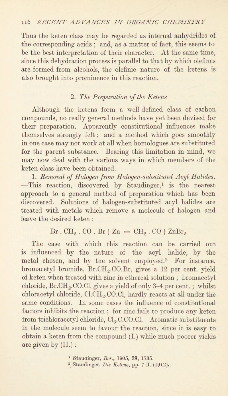 Thus the keten class may be regarded as internal anhydrides of the corresponding acids ; and, as a matter of fact, this seems to be the best interpretation of their character. At the same time, since this dehydration process is parallel to that by which olefines are formed from alcohols, the olefinic nature of the ketens is also brought into prominence in this reaction. 2. The Preparation of the Ketens Although the ketens form a well-defined class of carbon compounds, no really general methods have yet been devised for their preparation. Apparently constitutional influences make themselves strongly felt; and a method which goes smoothly in one case may not work at all when homologues are substituted for the parent substance. Bearing this limitation in mind, we may now deal with the various ways in which members of the keten class have been obtained. 1. Removal of Halogen from Halogen-substituted Acyl Halides. -—This reaction, discovered by Staudinger,1 is the nearest approach to a general method of preparation which has been discovered. Solutions of halogen-substituted acyl halides are treated with metals which remove a molecule of halogen and leave the desired keten : Br . CH2 . CO . Br+Zn - CII2 : C0+ZnBr2 The ease with which this reaction can be carried out is influenced by the nature of the acyl halide, by the metal chosen, and by the solvent employed.2 For instance, bromacetyl bromide, Br.CH2.CO.Br, gives a 12 per cent, yield of keten when treated with zinc in ethereal solution ; bromacetyl chloride, Br.CH2.CO.Cl, gives a yield of only 3-4 per cent. ; whilst chloracetyl chloride, Cl.CH2.CO.Cl, hardly reacts at all under the same conditions. In some cases the influence of constitutional factors inhibits the reaction ; for zinc fails to produce any keten from trichloracetyl chloride, Cl3.C.CO.Cl. Aromatic substituents in the molecule seem to favour the reaction, since it is easy to obtain a keten from the compound (I.) while much poorer yields are given by (II.) : 1 Staudinger, Ber., 1905, 38, 1735. 2 Staudinger, Die Keteoie, pp. 7 if. (1912).