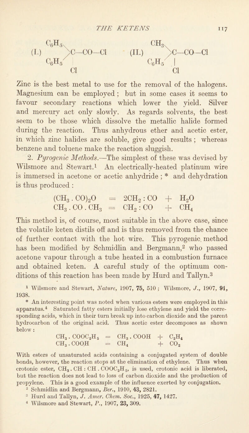 ch3n (II.) >C—CO—Cl c6h/ I Cl Zinc is the best metal to use for the removal of the halogens. Magnesium can be employed ; but in some cases it seems to favour secondary reactions which lower the yield. Silver and mercury act only slowdy. As regards solvents, the best seem to be those which dissolve the metallic halide formed during the reaction. Thus anhydrous ether and acetic ester, in which zinc halides are soluble, give good results ; whereas benzene and toluene make the reaction sluggish. 2. Pyrogenic Methods.—The simplest of these was devised by Wilsmore and Stewart.1 An electrically-heated platinum wire is immersed in acetone or acetic anhydride ; * and dehydration is thus produced : (CH3.C0)20 = 2CH2: CO + H20 CH3.CO.CH3 = CH2: CO + CH4 This method is, of course, most suitable in the above case, since the volatile keten distils off and is thus removed from the chance of further contact with the hot wire. This pyrogenic method has been modified by Schmidlin and Bergmann,2 who passed acetone vapour through a tube heated in a combustion furnace and obtained keten. A careful study of the optimum con¬ ditions of this reaction has been made by Hurd and Tallyn.3 1 Wilsmore and Stewart, Nature, 1907, 75, 510 ; Wilsmore, J., 1907, 91, 1938. * An interesting point was noted when various esters were employed in this apparatus.4 Saturated fatty esters initially lose ethylene and yield the corre¬ sponding acids, which in their turn break up into carbon dioxide and the parent hydrocarbon of the original acid. Thus acetic ester decomposes as shown below: CH3.COOC2H5 = CH3.COOH -f C2H4 CH3. COOH = CH4 + C02 With esters of unsaturated acids containing a conjugated system of double bonds, however, the reaction stops at the elimination of ethylene. Thus when crotonic ester, CH3. CH : CH . COOC2H5, is used, crotonic acid is liberated, but the reaction does not lead to loss of carbon dioxide and the production of propylene. This is a good example of the influence exerted by conjugation. 2 Schmidlin and Bergmann, Ber., 1910, 43, 2821. 3 Hurd and Tallyn, J. Amer. Chem. Soc., 1925, 47, 1427. 4 Wilsmore and Stewart, P., 1907, 23, 309. c6h,„ (L.) >C—CO—Cl C6h/ I Cl