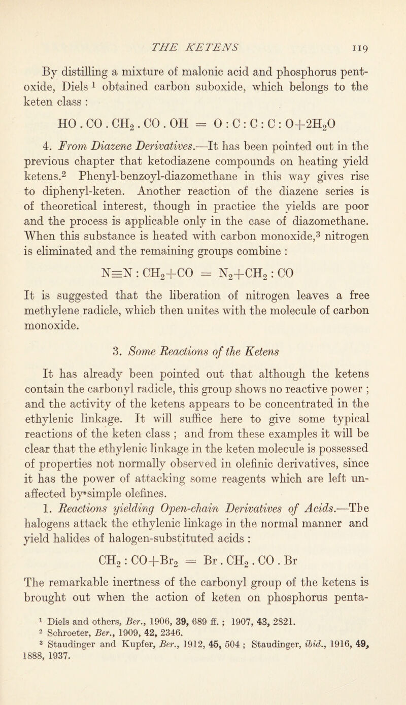 By distilling a mixture of malonic acid and phosphorus pent- oxide, Diels 1 obtained carbon suboxide, which belongs to the keten class : HO . CO . CH2. CO . OH = 0 : C : C : C : 0+2H20 4. From Diazene Derivatives.—It has been pointed out in the previous chapter that ketodiazene compounds on heating yield ketens.2 Phenyl-benzoyl-diazomethane in this way gives rise to diphenyl-keten. Another reaction of the diazene series is of theoretical interest, though in practice the yields are poor and the process is applicable only in the case of diazomethane. When this substance is heated with carbon monoxide,3 nitrogen is eliminated and the remaining groups combine : NeeN : CH2+CO = N2+CHo: CO It is suggested that the liberation of nitrogen leaves a free methylene radicle, which then unites with the molecule of carbon monoxide. 3. Some Reactions of the Ketens It has already been pointed out that although the ketens contain the carbonyl radicle, this group shows no reactive power ; and the activity of the ketens appears to be concentrated in the ethylenic linkage. It will suffice here to give some typical reactions of the keten class ; and from these examples it will be clear that the ethylenic linkage in the keten molecule is possessed of properties not normally observed in olefinic derivatives, since it has the power of attacking some reagents which are left un¬ affected by*simple olefines. 1. Reactions yielding Open-chain Derivatives of Acids.—The halogens attack the ethylenic linkage in the normal manner and yield halides of halogen-substituted acids : CH2 : CO+Br2 = Br . CH2. CO . Br The remarkable inertness of the carbonyl group of the ketens is brought out when the action of keten on phosphorus penta- 1 Diels and others, Ber., 1906, 39, 689 f¥. ; 1907, 43, 2821. 2 Schroeter, Ber., 1909, 42, 2346. 3 Staudinger and Kupfer, Ber., 1912, 45, 504 ; Staudinger, ibid., 1916, 49,, 1888, 1937.