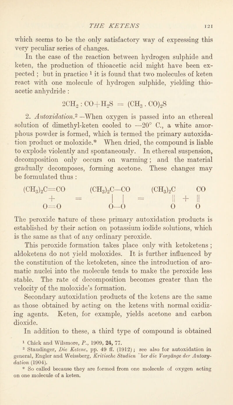 which seems to be the only satisfactory way of expressing this very peculiar series of changes. In the case of the reaction between hydrogen sulphide and keten, the production of thioacetic acid might have been ex¬ pected ; but in practice 1 it is found that two molecules of keten react with one molecule of hydrogen sulphide, yielding thio¬ acetic anhydride : 2CH2 : CO+HoS = (CH3 . CO)2S 2. Autoxidation.2 —When oxygen is passed into an ethereal solution of dimethyl-keten cooled to —20° C., a white amor¬ phous powder is formed, which is termed the primary autoxida¬ tion product or moloxide.* When dried, the compound is liable to explode violently and spontaneously. In ethereal suspension, decomposition only occurs on warming; and the material gradually decomposes, forming acetone. These changes may be formulated thus : (CH3)2C=CO (CH3)2C—CO (CH3)2C CO T — = II + II 0—0 0—0 0 0 The peroxide nature of these primary autoxidation products is established by their action on potassium iodide solutions, which is the same as that of any ordinary peroxide. This peroxide formation takes place only with ketoketens ; aldoketens do not yield moloxides. It is further influenced by the constitution of the ketoketen, since the introduction of aro¬ matic nuclei into the molecule tends to make the peroxide less stable. The rate of decomposition becomes greater than the velocity of the moloxide’s formation. Secondary autoxidation products of the ketens are the same as those obtained by acting on the ketens with normal oxidiz¬ ing agents. Keten, for example, yields acetone and carbon dioxide. In addition to these, a third type of compound is obtained 1 Chick and Wilsmore, P., 1909, 24, 77. 2 Staudinger, Die Ketene, pp. 49 ff. (1912) ; see also for autoxidation in general, Engler and Weissberg, Kritische Studien her die Vorgange der Autoxy- dation (1904). * So called because they are formed from one molecule of oxygen acting on one molecule of a keten.