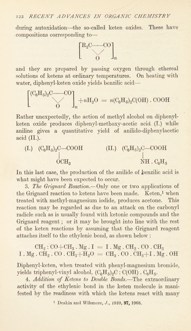 during autoxidation—the so-called keten oxides. These have compositions corresponding to— and they are prepared by passing oxygen through ethereal solutions of ketens at ordinary temperatures. On heating with water, diphenyl-keten oxide yields benzilic acid— (C6H5)2C-CO] +nH20 = w(C6H5)2C(OH) . COOH n Rather unexpectedly, the action of methyl alcohol on diphenyl- keten oxide produces diphenyl-methoxy-acetic acid (I.) while aniline gives a quantitative yield of anilido-diphenylacetic acid (II.). (I.) (C6H5)2C—COOH (II.) (C6H5)2C—COOH OCH3 NH. C6H5 In this last case, the production of the anilide of benzilic acid is what might have been expected to occur. 3. The Grignard Reaction.— Only one or two applications of the Grignard reaction to ketens have been made. Keten,1 when treated with methyl-magnesium iodide, produces acetone. This reaction may be regarded as due to an attack on the carbonyl radicle such as is usually found with ketonic compounds and the Grignard reagent; or it may be brought into line with the rest of the keten reactions by assuming that the Grignard reagent attaches itself to the ethylenic bond, as shown below : CH2 : CO+CH3 . Mg . I = I. Mg . CH2. CO . CH3 I. Mg . CH2 . CO . CH3+H20 = CH3. CO . CH3-fI. Mg . OH Diphenyl-keten, when treated with phenyl-magnesium bromide, yields triphenyl-vinyl alcohol, (C6H5)2C : C(OH) . C6H5. 4. Addition of Ketens to Double Bonds.—The extraordinary activity of the ethylenic bond in the keten molecule is mani¬ fested by the readiness with which the ketens react with many