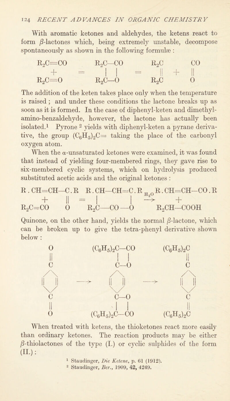 With aromatic ketones and aldehydes, the ketens react to form /3-lactones spontaneously as which, being extremely unstable, shown in the following formulae : decompose RoC--CO ~b R2C—CO a2c CO r2c—0 R2C—0 r2c 0 The addition of the keten takes place only when the temperature is raised ; and under these conditions the lactone breaks up as soon as it is formed. In the case of diphenyl-keten and dimethyl- amino-benzaldehyde, however, the lactone has actually been isolated.1 Pyrone 2 yields with diphenyl-keten a pyrane deriva¬ tive, the group (C6H5)2C= taking the place of the carbonyl oxygen atom. When the a-unsaturated ketones were examined, it was found that instead of yielding four-membered rings, they gave rise to six-membered cyclic systems, which on hydrolysis produced substituted acetic acids and the original ketones : R . CH=CH—C. R R. CH—CH=C. R _ n R. CH-CH-CO. R XI oU + || = | —> + R2C=CO 0 R2C—CO —0 RoCH—COOH Quinone, on the other hand, yields the normal /3-lactone, which can be broken up to give the tetra-phenyl derivative shown below : C 0 (C6H5)2C-CO C—0 C—0 (C6H5)2C—CO (C6H5)2C c c (C6H5)2C When treated with ketens, the thioketones react more easily than ordinary ketones. The reaction products may be either /3-thiolactones of the type (I.) or cyclic sulphides of the form (II.) : 1 Staudinger, Die Ketene, p. 61 (1912). 2 Staudinger, Ber., 1909, 42, 4249.