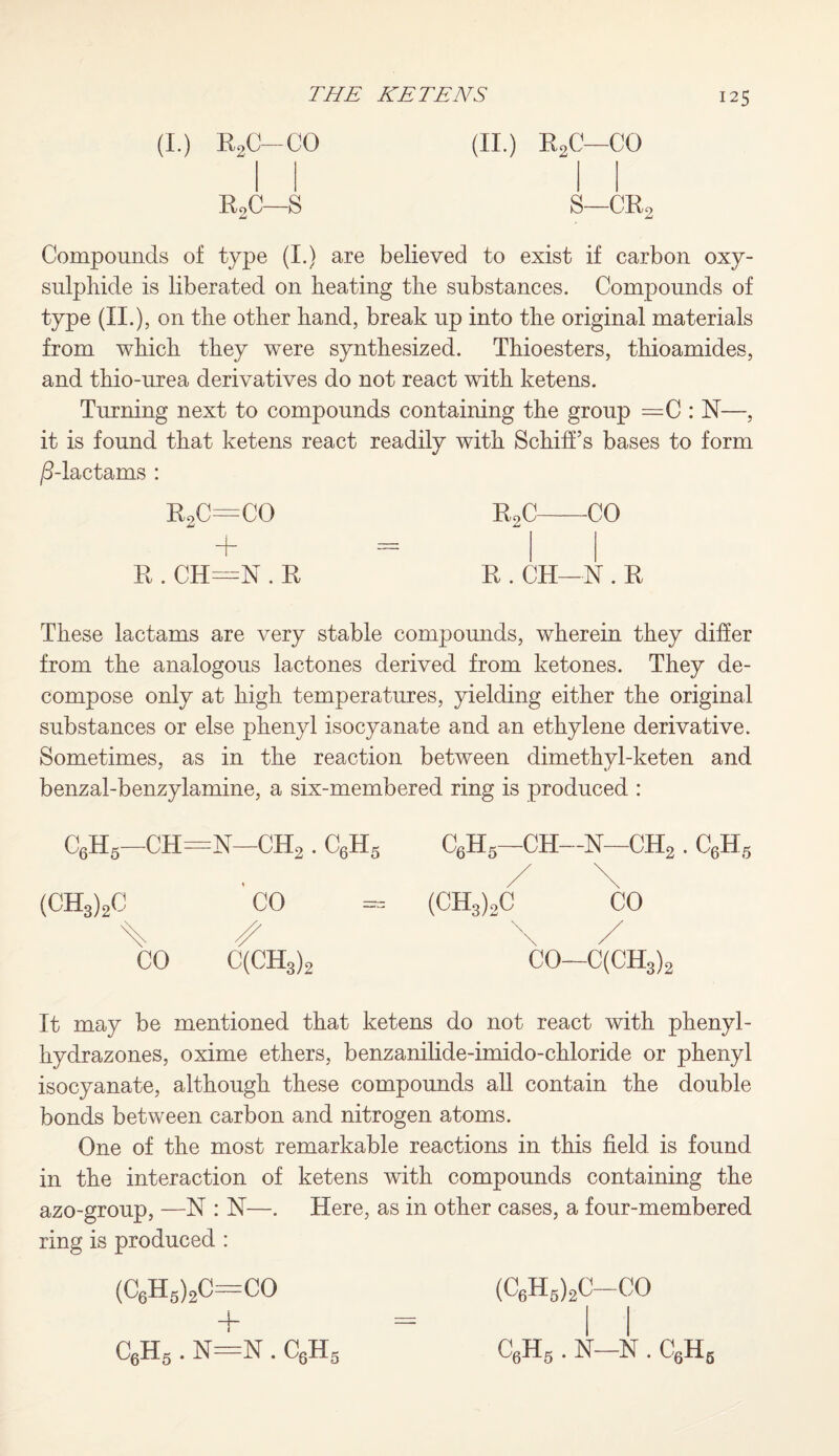 (I.) R2C-CO (II.) R2C—CO R2C—S S—CR2 Compounds of type (I.) are believed to exist if carbon oxy- sulphide is liberated on beating the substances. Compounds of type (II.), on the other hand, break up into the original materials from which they were synthesized. Thioesters, thioamides, and thio-urea derivatives do not react with ketens. Turning next to compounds containing the group =C : N—, it is found that ketens react readily with Schiff’s bases to form /5-lactams : r2c=co r2c-CO R . CH—N . R R . CH—N . R These lactams are very stable compounds, wherein they differ from the analogous lactones derived from ketones. They de¬ compose only at high temperatures, yielding either the original substances or else phenyl isocyanate and an ethylene derivative. Sometimes, as in the reaction between dimethyl-keten and benzal-benzylamine, a six-membered ring is produced : c6h5—ch=n—ch2 . c6h5 (CH3)2C ’ CO % /- CO C(CH3)2 It may be mentioned that ketens do not react with phenyl- hydrazones, oxime ethers, benzanilide-imido-chloride or phenyl isocyanate, although these compounds all contain the double bonds between carbon and nitrogen atoms. One of the most remarkable reactions in this field, is found in the interaction of ketens with compounds containing the azo-group, —N : N—. Here, as in other cases, a four-membered ring is produced : (C6H5)2C=CO + C6H6—CH—N—CH2 . C6H5 / \ (CH3),C CO \ / CO—C(CH3)2 (C6H5)2C-CO