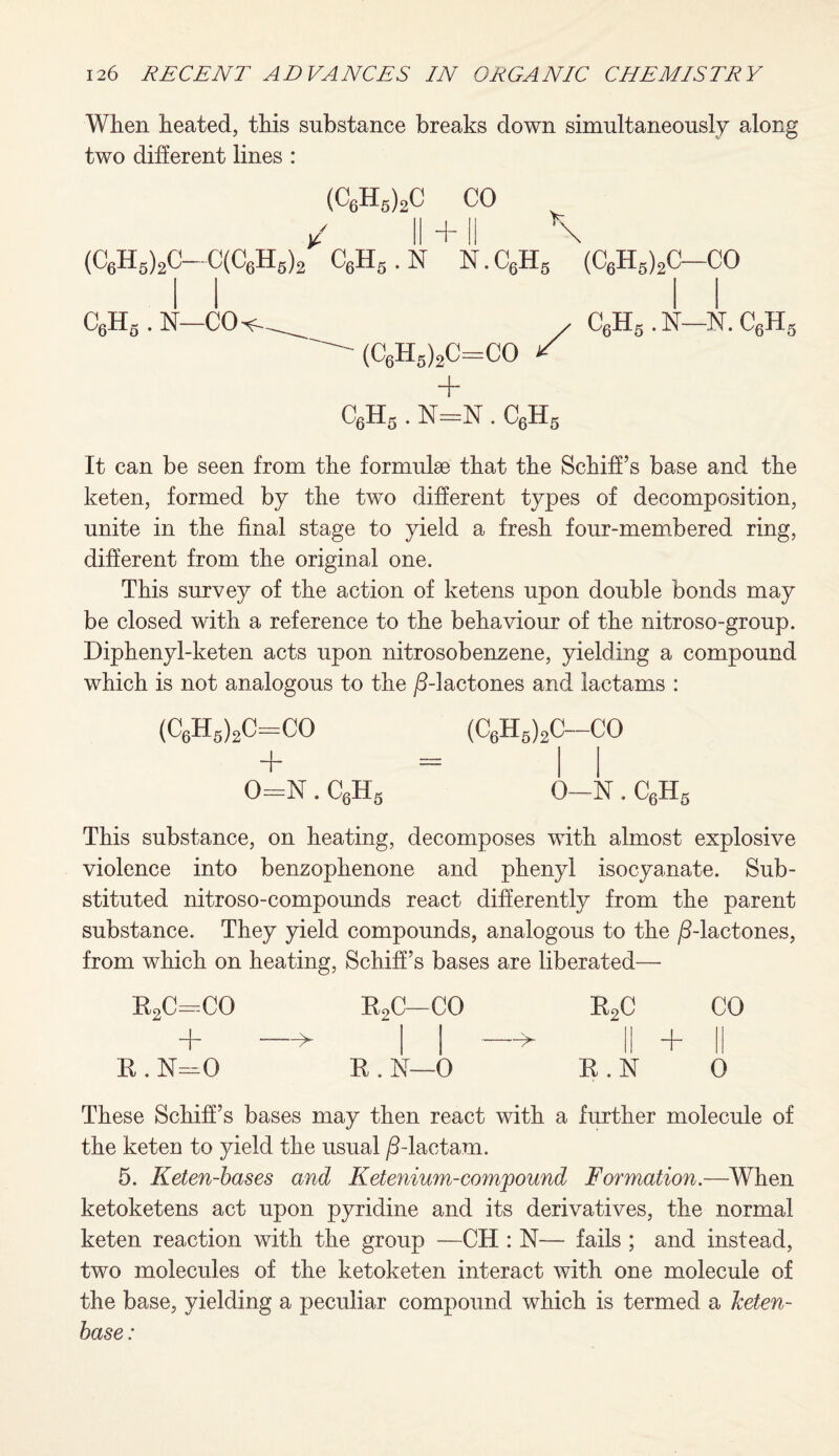 When heated, this substance breaks down simultaneously along two different lines : (C6H5)2C CO I + X \ (C6H5)2C-€(C6h6)2 c6h5.n n.c6h5 C6Hs . K—GO-- (C6H5)2C=CO =GO / (C6Hs)2C-CO C6H6 . N—N. C6H5 + C6Hs . N=N . C6Hs It can be seen from the formulse that the SchifFs base and the keten, formed by the two different types of decomposition, unite in the final stage to yield a fresh four-membered ring, different from the original one. This survey of the action of ketens upon double bonds may be closed with a reference to the behaviour of the nitroso-group. Diphenyl-keten acts upon nitrosobenzene, yielding a compound which is not analogous to the /5-lactones and lactams : (C6H5)2C=CO + 0=N. C6H5 (C6H5)2C-CO 0—N. CfiH 6-LX5 This substance, on heating, decomposes with almost explosive violence into benzophenone and phenyl isocyanate. Sub¬ stituted nitroso-compounds react differently from the parent substance. They yield compounds, analogous to the /5-lactones, from which on heating, SchifFs bases are liberated—- r2c=co r2c-co R2C CO + -> II if + || • 1! o R . N—0 R . N 0 These SchifFs bases may then react with a further molecule of the keten to yield the usual /5-lactam. 5. Keten-bases and Ketenium-compound Formation.—When ketoketens act upon pyridine and its derivatives, the normal keten reaction with the group —CH : N— fails ; and instead, two molecules of the ketoketen interact with one molecule of the base, yielding a peculiar compound which is termed a Jceten- base: