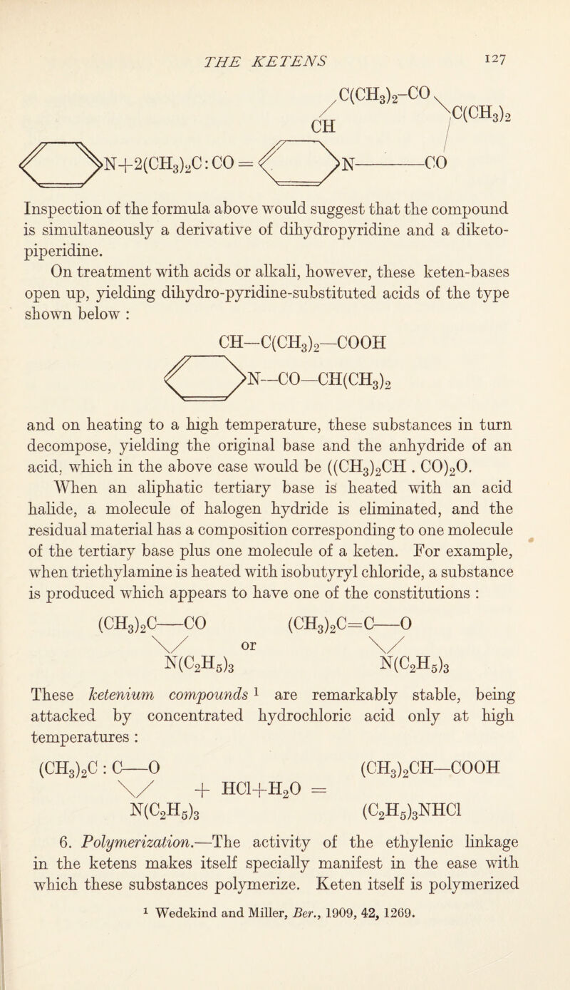 ^>N+2(CH3)2C: CO = C(CH3)2-CO CH XC(CH3)2 Inspection of the formula above would suggest that the compound is simultaneously a derivative of dihydropyridine and a diketo- piperidine. On treatment with acids or alkali, however, these keten-bases open up, yielding dihydro-pyridine-substituted acids of the type shown below : CH—C(CH3)2—COOH ^>N—CO—CH(CH3)2 and on heating to a high temperature, these substances in turn decompose, yielding the original base and the anhydride of an acid, which in the above case would be ((CH3)2CH . C0)20. When an aliphatic tertiary base is heated with an acid halide, a molecule of halogen hydride is eliminated, and the residual material has a composition corresponding to one molecule of the tertiary base plus one molecule of a keten. For example, when triethylamine is heated with isobutyryl chloride, a substance is produced which appears to have one of the constitutions : (CH3)2C-CO (CH3)2C=C—0 \/ or \/ N(C2H6)3 N(C2H5)3 These ketenium compounds1 are remarkably stable, being attacked by concentrated hydrochloric acid only at high temperatures : (CH3)2C : C—0 (CH3)2CH—COOH \/ + HCl-j-H20 = N(C2H5)3 (C2Hs)3NHC1 6. Polymerization.—The activity of the ethylenic linkage in the ketens makes itself specially manifest in the ease with which these substances polymerize. Keten itself is polymerized 1 Wedekind and Miller, Ber., 1909, 42, 1269.