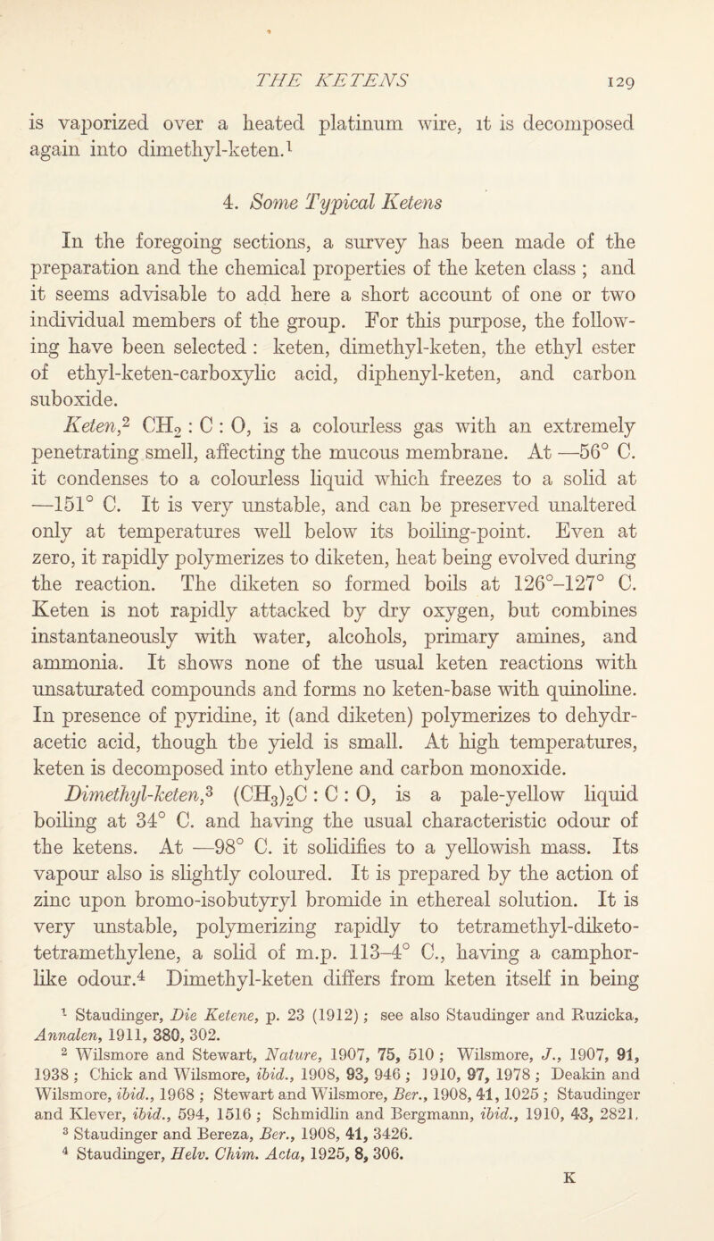 is vaporized over a heated platinum wire, it is decomposed again into dimethyl-keten.1 4. Some Typical Helens In the foregoing sections, a survey has been made of the preparation and the chemical properties of the keten class ; and it seems advisable to add here a short account of one or two individual members of the group. For this purpose, the follow¬ ing have been selected : keten, dimethyl-keten, the ethyl ester of ethyl-keten-carboxylic acid, diphenyl-keten, and carbon suboxide. Keten,2 CH2 : C : 0, is a colourless gas with an extremely penetrating smell, affecting the mucous membrane. At —56° C. it condenses to a colourless liquid which freezes to a solid at —151° C. It is very unstable, and can be preserved unaltered only at temperatures well below its boiling-point. Even at zero, it rapidly polymerizes to diketen, heat being evolved during the reaction. The diketen so formed boils at 126°-127° C. Keten is not rapidly attacked by dry oxygen, but combines instantaneously with water, alcohols, primary amines, and ammonia. It shows none of the usual keten reactions with unsaturated compounds and forms no keten-base with quinoline. In presence of pyridine, it (and diketen) polymerizes to dehydr- acetic acid, though the yield is small. At high temperatures, keten is decomposed into ethylene and carbon monoxide. Dimethyl-keten,3 (CH3)2C : C : 0, is a pale-yellow liquid boiling at 34° C. and having the usual characteristic odour of the ketens. At —98° C. it solidifies to a yellowish mass. Its vapour also is slightly coloured. It is prepared by the action of zinc upon bromo-isobutyryl bromide in ethereal solution. It is very unstable, polymerizing rapidly to tetramethyl-diketo- tetramethylene, a solid of m.p. 113-4° C., having a camphor¬ like odour.4 Dimethyl-keten differs from keten itself in being 1 Staudinger, Die Ketene, p. 23 (1912); see also Staudinger and Ruzicka, Annalen, 1911, 380, 302. 2 Wilsmore and Stewart, Nature, 1907, 75, 510 ; Wilsmore, J., 1907, 91, 1938 ; Chick and Wilsmore, ibid., 1908, 93, 946 ; 1910, 97, 1978 ; Deakin and Wilsmore, ibid., 1968 ; Stewart and Wilsmore, Ber., 1908, 41, 1025 ; Staudinger and Klever, ibid., 594, 1516 ; Schmidlin and Bergmann, ibid., 1910, 43, 2821, 3 Staudinger and Bereza, Ber., 1908, 41, 3426. 4 Staudinger, Helv. Chim. Acta, 1925, 8, 306. K