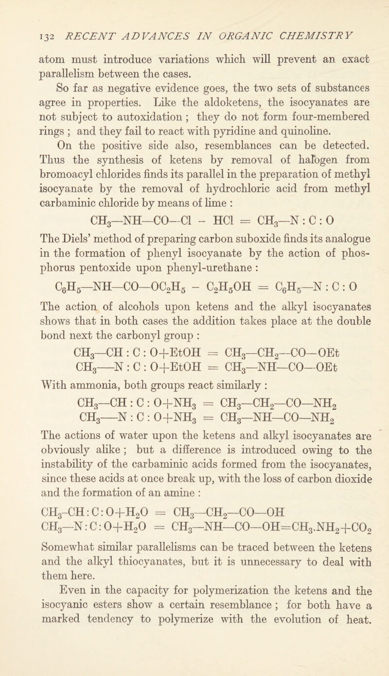 atom must introduce variations which will prevent an exact parallelism between the cases. So far as negative evidence goes, the two sets of substances agree in properties. Like the aldoketens, the isocyanates are not subject to autoxidation ; they do not form four-membered rings ; and they fail to react with pyridine and quinoline. On the positive side also, resemblances can be detected. Thus the synthesis of ketens by removal of halogen from bromoacyl chlorides finds its parallel in the preparation of methyl isocyanate by the removal of hydrochloric acid from methyl carbaminic chloride by means of lime : CH3—NH—CO—Cl - HC1 = CH3—N : C : 0 The Diels’ method of preparing carbon suboxide finds its analogue in the formation of phenyl isocyanate by the action of phos¬ phorus pentoxide upon phenyl-urethane : C6H5—NH—CO—OC2H5 - C2H5OH = C6H5—N : C : 0 The action of alcohols upon ketens and the alkyl isocyanates shows that in both cases the addition takes place at the double bond next the carbonyl group : CH3—CH : C : O+EtOH = CH3—CH2—CO—OEt CH3—N : C : O+EtOH = CH3—NH—CO-OEt With ammonia, both groups react similarly : CH3—CH : C : 0+NH3 = CH3—CH2—CO—NH2 CH3—N : C : 04-NH3 = CH3—NH—CO—NH2 The actions of water upon the ketens and alkyl isocyanates are obviously alike; but a difference is introduced owing to the instability of the carbaminic acids formed from the isocyanates, since these acids at once break up, with the loss of carbon dioxide and the formation of an amine : CH3-CH:C:0+H20 = CH3—CH2—CO—OH CH3—N:C:0+H20 = CH3—NH—CO—0H=CH3.NH2+C02 Somewhat similar parallelisms can be traced between the ketens and the alkyl thiocyanates, but it is unnecessary to deal with them here. Even in the capacity for polymerization the ketens and the isocyanic esters show a certain resemblance ; for both have a marked tendency to polymerize with the evolution of heat.