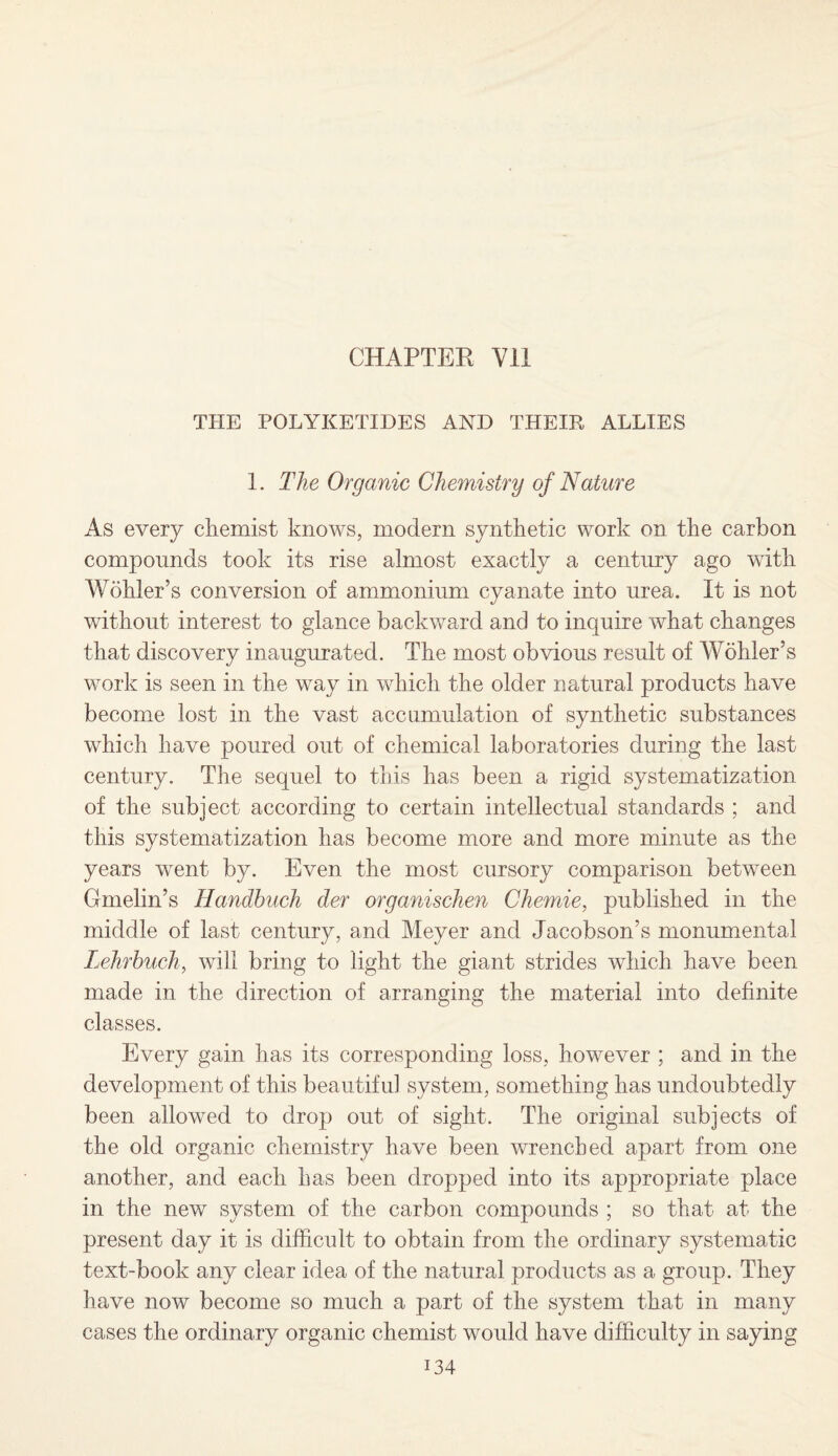 THE POLYKETIDES AND THEIR ALLIES 1. The Organic Chemistry of Nature As every chemist knows, modern synthetic work on the carbon compounds took its rise almost exactly a century ago with Wohler’s conversion of ammonium cyanate into urea. It is not without interest to glance backward and to inquire what changes that discovery inaugurated. The most obvious result of Wohler’s work is seen in the way in which the older natural products have become lost in the vast accumulation of synthetic substances which have poured out of chemical laboratories during the last century. The sequel to this has been a rigid systematization of the subject according to certain intellectual standards ; and this systematization has become more and more minute as the years went by. Even the most cursory comparison between Gmelin’s Handbuch der organischen Chemie, published in the middle of last century, and Meyer and Jacobson’s monumental Lehrbuch, will bring to light the giant strides which have been made in the direction of arranging the material into definite classes. Every gain has its corresponding loss, however ; and in the development of this beautiful system, something has undoubtedly been allowed to drop out of sight. The original subjects of the old organic chemistry have been wrenched apart from one another, and each has been dropped into its appropriate place in the new system of the carbon compounds ; so that at the present day it is difficult to obtain from the ordinary systematic text-book any clear idea of the natural products as a group. They have now become so much a part of the system that in many cases the ordinary organic chemist would have difficulty in saying i34