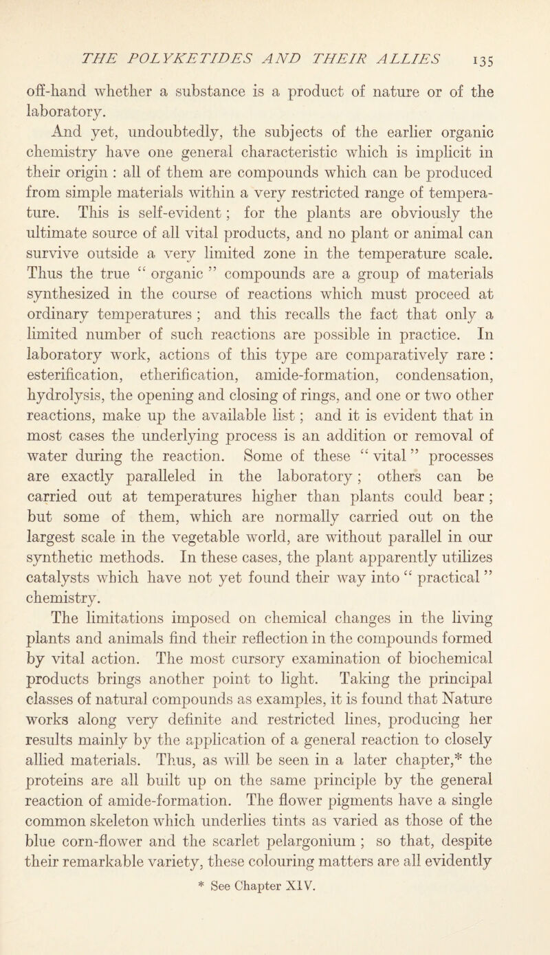 off-hand whether a substance is a product of nature or of the laboratory. And yet, undoubtedly, the subjects of the earlier organic chemistry have one general characteristic which is implicit in their origin : all of them are compounds which can be produced from simple materials within a very restricted range of tempera¬ ture. This is self-evident; for the plants are obviously the ultimate source of all vital products, and no plant or animal can survive outside a very limited zone in the temperature scale. Thus the true cc organic ” compounds are a group of materials synthesized in the course of reactions which must proceed at ordinary temperatures ; and this recalls the fact that only a limited number of such reactions are possible in practice. In laboratory work, actions of this type are comparatively rare: esterification, etherification, amide-formation, condensation, hydrolysis, the opening and closing of rings, and one or two other reactions, make up the available list; and it is evident that in most cases the underlying process is an addition or removal of water during the reaction. Some of these “ vital ” processes are exactly paralleled in the laboratory; others can be carried out at temperatures higher than plants could bear ; but some of them, which are normally carried out on the largest scale in the vegetable world, are without parallel in our synthetic methods. In these cases, the plant apparently utilizes catalysts which have not yet found their way into “ practical ” chemistry. The limitations imposed on chemical changes in the living plants and animals find their reflection in the compounds formed by vital action. The most cursory examination of biochemical products brings another point to light. Taking the principal classes of natural compounds as examples, it is found that Nature works along very definite and restricted lines, producing her results mainly by the application of a general reaction to closely allied materials. Thus, as will be seen in a later chapter,* the proteins are all built up on the same principle by the general reaction of amide-formation. The flower pigments have a single common skeleton which underlies tints as varied as those of the blue corn-flower and the scarlet pelargonium ; so that, despite their remarkable variety, these colouring matters are all evidently
