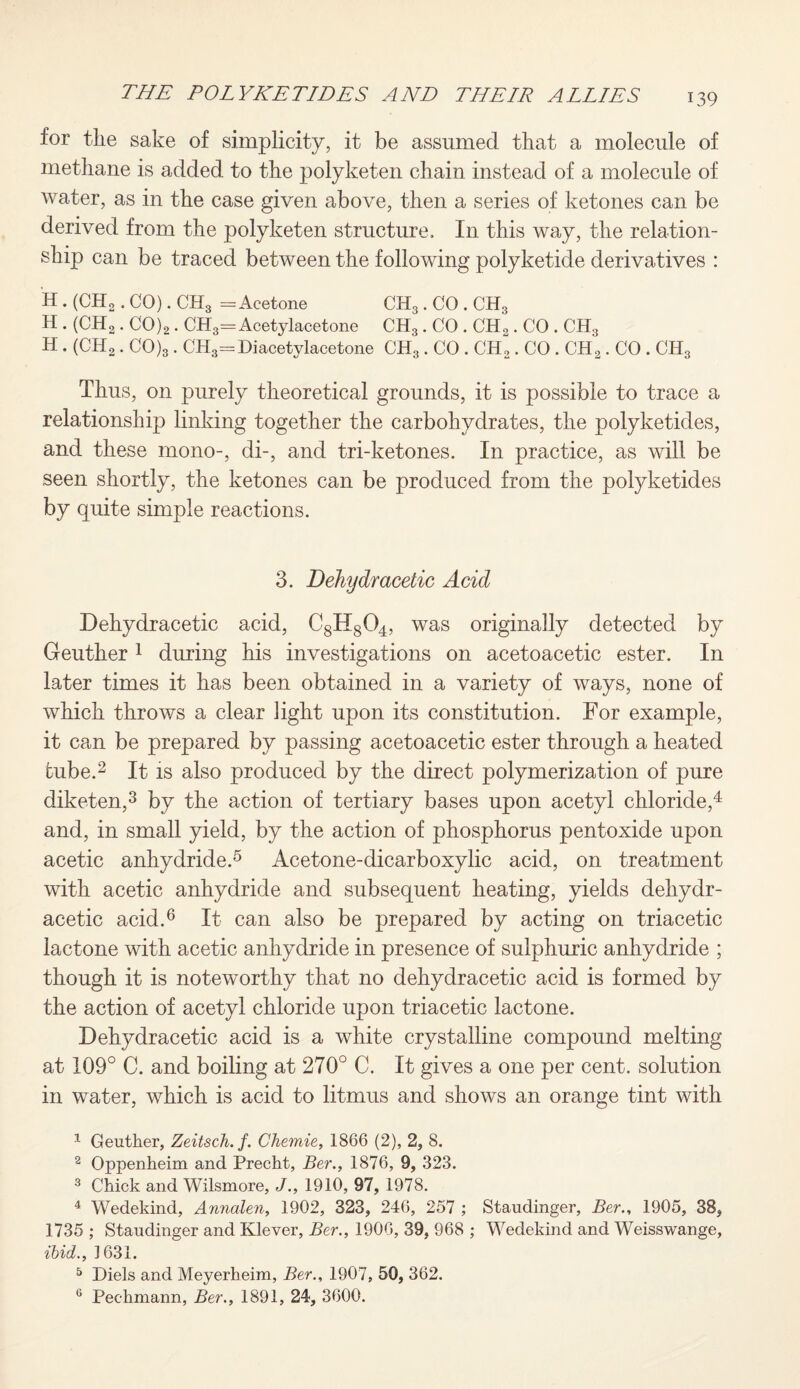for the sake of simplicity, it be assumed that a molecule of methane is added to the polyketen chain instead of a molecule of water, as in the case given above, then a series of ketones can be derived from the polyketen structure. In this way, the relation¬ ship can be traced between the following polyketide derivatives : H. (CH2. CO). CH3 = Acetone CH3. CO . CH3 H . (CH2. C0)2. CH3=Acetylacetone CH3. CO . CH2. CO . CH3 H. (CH2. C0)3. CH3= Di acetylacetone CH3. CO . CH2. CO . CH2. CO . CH3 Thus, on purely theoretical grounds, it is possible to trace a relationship linking together the carbohydrates, the polyketides, and these mono-, di-, and tri-ketones. In practice, as will be seen shortly, the ketones can be produced from the polyketides by quite simple reactions. 3. Dehydracetic Acid Dehydracetic acid, C8H804, was originally detected by Geuther1 during his investigations on acetoacetic ester. In later times it has been obtained in a variety of ways, none of which throws a clear light upon its constitution. For example, it can be prepared by passing acetoacetic ester through a heated tube.2 It is also produced by the direct polymerization of pure diketen,3 by the action of tertiary bases upon acetyl chloride,4 and, in small yield, by the action of phosphorus pentoxide upon acetic anhydride.5 Acetone-dicarboxylic acid, on treatment with acetic anhydride and subsequent heating, yields dehydr¬ acetic acid.6 It can also be prepared by acting on triacetic lactone with acetic anhydride in presence of sulphuric anhydride ; though it is noteworthy that no dehydracetic acid is formed by the action of acetyl chloride upon triacetic lactone. Dehydracetic acid is a white crystalline compound melting at 109° C. and boiling at 270° C. It gives a one per cent, solution in water, which is acid to litmus and shows an orange tint with 1 Geuther, Zeitsch.f. Chemie, 1866 (2), 2, 8. 2 Oppenheim and Precht, Ber., 1876, 9, 323. 3 Chick and Wilsmore, J., 1910, 97, 1978. 4 Wedekind, Annalen, 1902, 323, 246, 257 ; Staudinger, Ber., 1905, 38, 1735 ; Staudinger and Klever, Ber., 1906, 39, 968 ; Wedekind and Weisswange, ibid., 1631. 5 Diels and Meyerheim, Ber., 1907, 50, 362. G Pechmann, Ber., 1891, 24, 3600.