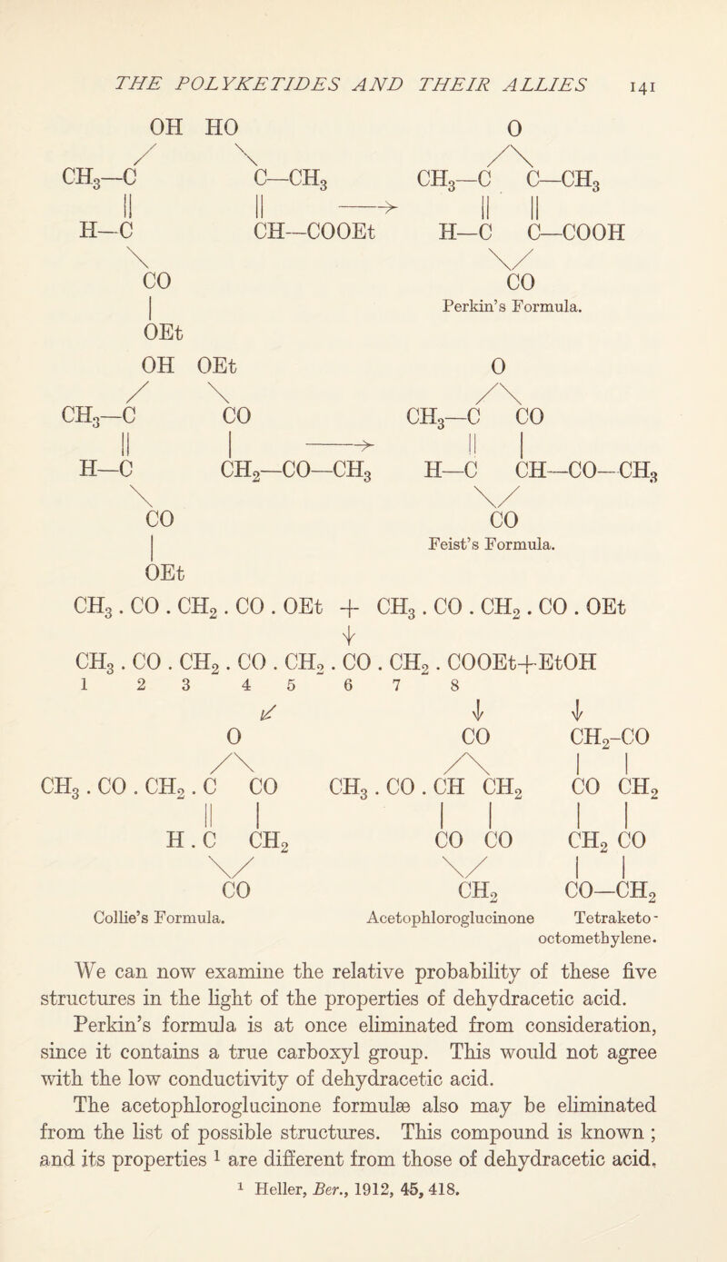 OH HO 0 CH3—C I) H—C \ C—CH, CH3—C C—ch3 CH—COOEt H—C C—COOH CO OEt OH OEt \ CO Perkin’s Formula. 0 CHo—C II H—C CO ->■ CH2—CO—ch3 ch3—C CO H—C CH—CO—CH3 CO OEt CO Feist’s Formula. CHg. CO . CH2. CO . OEt + CH3. CO . CH2 . CO . OEt CH3. CO . CH2 . CO . CH2 . CO . CH2 . COOEt+EtOH 1 2 3 4 5 N 6 7 8 0 CO ch2-co /\ /\ 1 1 CH3 . CO . CHo. C CO CHg.CO.CH ch2 CO ch2 H. C CH2 CO CO ch2 CO \/ \/ 1 1 CO ch2 CO—ch2 Collie’s Formula. Acetophloroglucinone Tetraketo - octometbylene. We can now examine the relative probability of these five structures in the light of the properties of dehydracetic acid. Perkin’s formula is at once eliminated from consideration, since it contains a true carboxyl group. This would not agree with the low conductivity of dehydracetic acid. The acetophloroglucinone formulae also may be eliminated from the list of possible structures. This compound is known ; and its properties 1 are different from those of dehydracetic acid, 1 Heller, Ber., 1912, 45, 418.