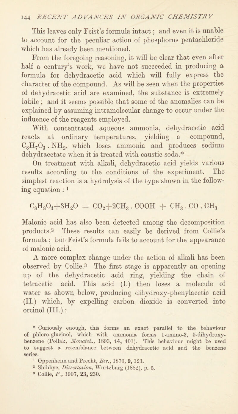 This leaves only Feist’s formula intact; and even it is unable to account for the peculiar action of phosphorus pentachloride which has already been mentioned. From the foregoing reasoning, it will be clear that even after half a century’s work, we have not succeeded in producing a formula for dehydracetic acid which will fully express the character of the compound. As will be seen when the properties of dehydracetic acid are examined, the substance is extremely labile ; and it seems possible that some of the anomalies can be explained by assuming intramolecular change to occur under the influence of the reagents employed. With concentrated aqueous ammonia, dehydracetic acid reacts at ordinary temperatures, yielding a compound, C8H703 . NH2, which loses ammonia and produces sodium dehydracetate when it is treated with caustic soda.* On treatment with alkali, dehydracetic acid yields various results according to the conditions of the experiment. The simplest reaction is a hydrolysis of the type shown in the follow¬ ing equation : 1 C8H804+3H20 = C02+2CH3. COOH + CH3 . CO . CH3 Malonic acid has also been detected among the decomposition products.2 These results can easily be derived from Collie’s formula ; but Feist’s formula fails to account for the appearance of malonic acid. A more complex change under the action of alkali has been observed by Collie.3 The first stage is apparently an opening up of the dehydracetic acid ring, yielding the chain of tetracetic acid. This acid (I.) then loses a molecule of water as shown below, producing dihydroxy-phenylacetic acid (ii.) which, by expelling carbon dioxide is converted into orcinol (III.) : * Curiously enough, this forms an exact parallel to the behaviour of phloro-glucinol, which with ammonia forms 1-amino-3, 5-dihydroxy- benzene (Poliak, Monatsh., 1893, 14, 401). This behaviour might be used to suggest a resemblance between dehydracetic acid and the benzene series. 1 Oppenheim and Precht, Ber., 1876, 9, 323. 2 Shibbye, Dissertation, Wurtzburg (1882), p. 5. 3 Collie, P , 1907, 23, 230.
