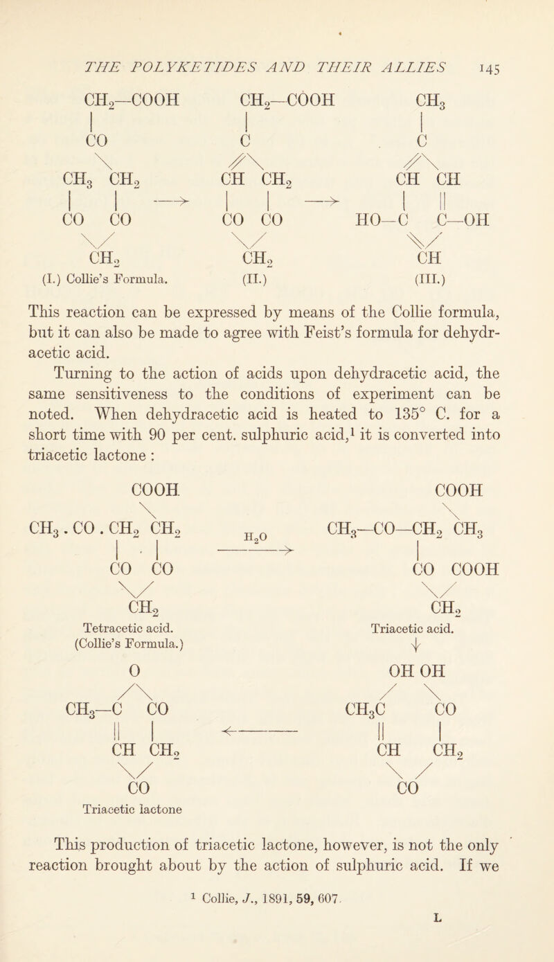 CH2—COOH CH2-COOH ch3 CO c c \ /X x\ ch3 ch2 —>- CH CH2 —> CH CH CO CO CO CO HO—0 C— \/ \/ CHo JmJ CHo CH Collie’s Formula. (ii.) (in.) This reaction can be expressed by means of the Collie formula, but it can also be made to agree with Feist’s formula for dehydr- acetic acid. Turning to the action of acids upon dehydracetic acid, the same sensitiveness to the conditions of experiment can be noted. When dehydracetic acid is heated to 135° C. for a short time with 90 per cent, sulphuric acid,1 it is converted into triacetic lactone : COOH coon ch3.co.ch2 ch2 h2o -^ ch3—CO—ch2 ch3 CO CO CO COOH \/ \/ ch2 ch2 Tetracetic acid. Triacetic acid. (Collie’s Formula.) 0 OH OH /\ / \ / \ CH3—C CO ^- CH3C CO r\tt rijr El L'JuLo CH CH* \/ \ / CO Triacetic lactone CO This production of triacetic lactone, however, is not the only reaction brought about by the action of sulphuric acid. If we 1 Collie, J„ 1891, 59, 607. L