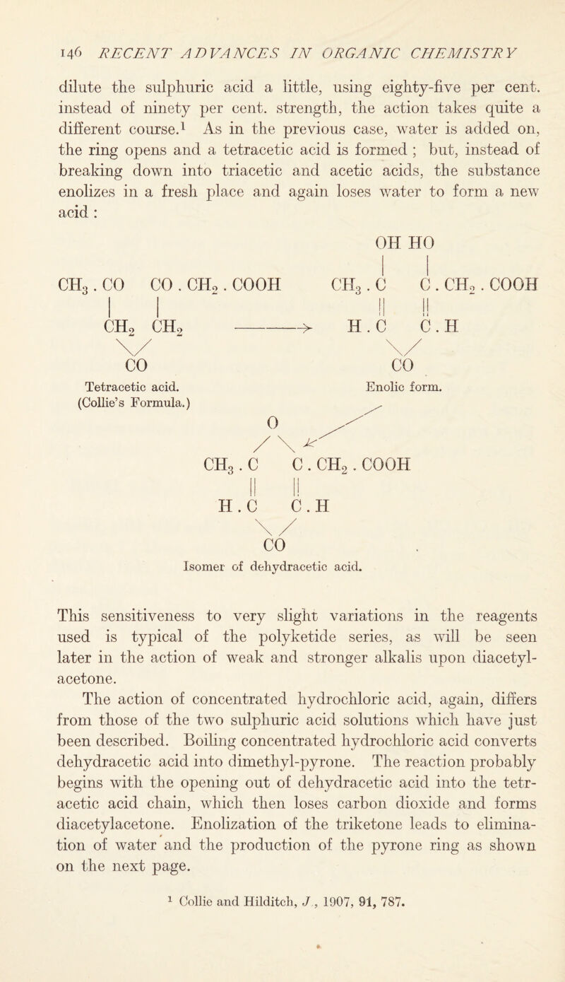 dilute the sulphuric acid a little, using eighty-five per cent, instead of ninety per cent, strength, the action takes quite a different course.1 As in the previous case, water is added on, the ring opens and a tetracetic acid is formed ; but, instead of breaking down into triacetic and acetic acids, the substance enolizes in a fresh place and again loses water to form a new acid : ch3 .co co.ch2 .coon ch2 ch2-—> OH HO CH3. C C . CHo. COOH || !! H . C C . H Tetracetic acid. Enolic form. (Collie’s Formula.) ^ CHS. C C . CH2. COOH H.C C.H CO Isomer of dehydracetic acid. This sensitiveness to very slight variations in the reagents used is typical of the polyketide series, as will be seen later in the action of weak and stronger alkalis upon diacetyl- acetone. The action of concentrated hydrochloric acid, again, differs from those of the two sulphuric acid solutions which have just been described. Boiling concentrated hydrochloric acid converts dehydracetic acid into dimethyl-pyrone. The reaction probably begins with the opening out of dehydracetic acid into the tetr¬ acetic acid chain, which then loses carbon dioxide and forms diacetylacetone. Enolization of the triketone leads to elimina¬ tion of water and the production of the pyrone ring as shown on the next page.