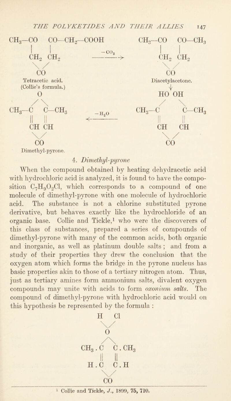 CH3—CO CO—CH2—COOH ch2 ch2 CO Tetracetic acid. (Collie’s formula.) 0 /\ ch3—c c—ch3 CH CH Dimethyl-pyrone, -H20 <- CHo—CO CO—CH3 CHo CHo Diacetylacetone. HO OH || CH 4. Dimethyl-pyrone When the compound obtained by heating dehydracetic acid with hydrochloric acid is analyzed, it is found to have the compo¬ sition C7H902C1, which corresponds to a compound of one molecule of dimethyl-pyrone with one molecule of hydrochloric acid. The substance is not a chlorine substituted pyrone derivative, but behaves exactly like the hydrochloride of an organic base. Collie and Tickle,1 who were the discoverers of this class of substances, prepared a series of compounds of dimethyl-pyrone with many of the common acids, both organic and inorganic, as well as platinum double salts ; and from a study of their properties they drew the conclusion that the oxygen atom which forms the bridge in the pyrone nucleus has basic properties akin to those of a tertiary nitrogen atom. Thus, just as tertiary amines form ammonium salts, divalent oxygen compounds may unite with acids to form oxonium salts. The compound of dimethyl-pyrone with hydrochloric acid would 011 this hypothesis be represented by the formula : ch3 . c c. ch3 H. c C. H 1 Collie and Tickle, J., 1899, 75, 710.