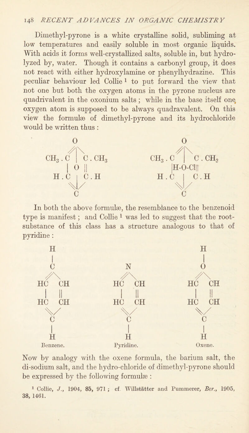 Dimethyl-pyrone is a white crystalline solid, subliming at low temperatures and easily soluble in most organic liquids. With acids it forms well-crystallized salts, soluble in, but hydro¬ lyzed by, water. Though it contains a carbonyl group, it does not react with either hydroxylamine or phenylhydrazine. This peculiar behaviour led Collie 1 to put forward the view that not one but both the oxygen atoms in the pyrone nucleus are quadrivalent in the oxonium salts ; wdiile in the base itself one oxygen atom is supposed to be always quadravalent. On this view the formulae of dimethyl-pyrone and its hydrochloride would be written thus : CHo. C kJ H.C 0 0 c.ch3 I C.H c 0 CH3. C C . CHg H-G-CIH H.C C.H C In both the above formulae, the resemblance to the benzenoid type is manifest; and Collie 1 was led to suggest that the root- substance of this class has a structure analogous to that of pyridine : H H i C N 1 0 HC^CH HC CH HC^CH I II HC CH 1 II HC CH 1 1! HC CH C i C C i 1 H H 1 H Benzene. Pyridine. Oxene. Now by analogy with the oxene formula, the barium salt, the di-sodium salt, and the hydro-chloride of dimethyl-pyrone should be expressed by the following formulae : 1 Collie, J., 1904, 85, 971 ; cf. Willstatter and Pummerer, Ber., 1905, 38, 1461.
