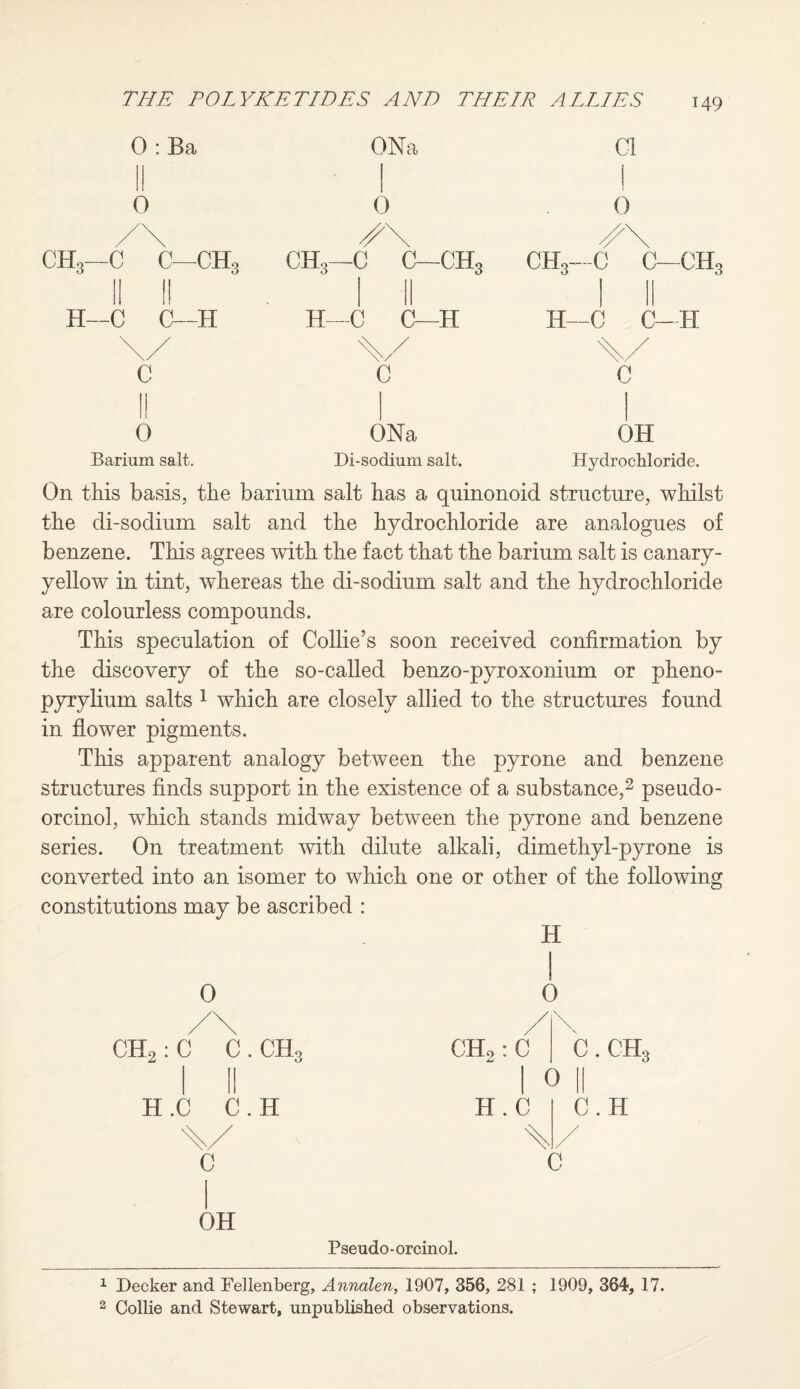 0 : Ba 6 /\ CH3—C C—CHo II II H—C C—H 0 Barium salt. ONa 0 CH3—C C—CH; H—C C—IT ONa Di-sodium salt. Cl 1 0 CH3--C C- -CH H—C C- H c OH Hydrochloride. On this basis, the barium salt has a quinonoid structure, whilst the di-sodium salt and the hydrochloride are analogues of benzene. This agrees with the fact that the barium salt is canary- yellow in tint, whereas the di-sodium salt and the hydrochloride are colourless compounds. This speculation of Collie’s soon received confirmation by the discovery of the so-called benzo-pyroxonium or pheno- pyrylium salts 1 which are closely allied to the structures found in flower pigments. This apparent analogy between the pyrone and benzene structures finds support in the existence of a substance,2 pseudo- orcinol, which stands midway between the pyrone and benzene series. On treatment with dilute alkali, dimethyl-pyrone is converted into an isomer to which one or other of the following constitutions may be ascribed : 0 /\ CH,: C C . CH, H .C C . H C OH Pseudo-orcinol. H CHo: C H.C 0 c.ch3 0 II C. H 1 Decker and Fellenberg, Annalen, 1907, 356, 281 ; 1909, 364, 17. 2 Collie and Stewart, unpublished observations.
